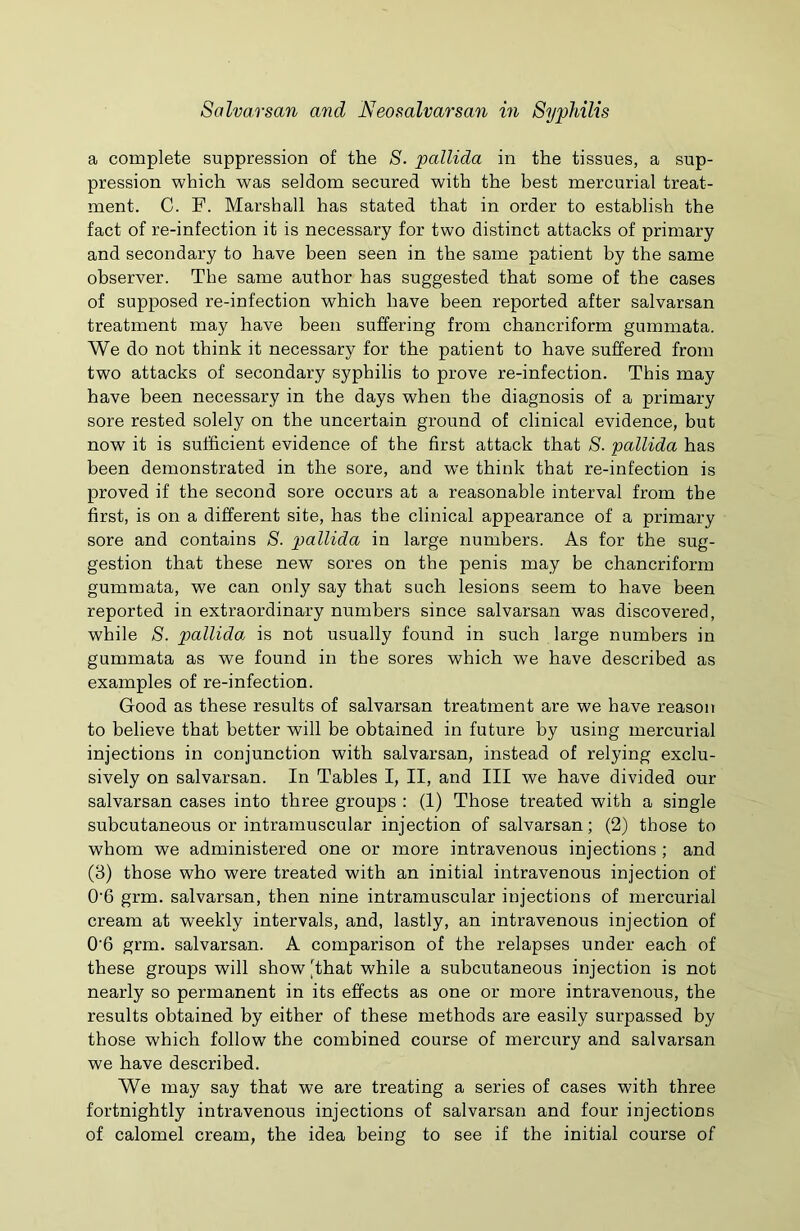 a complete suppression of the S. pallida in the tissues, a sup- pression which was seldom secured with the best mercurial treat- ment. C. F. Marshall has stated that in order to establish the fact of re-infection it is necessary for two distinct attacks of primary and secondary to have been seen in the same patient by the same observer. The same author has suggested that some of the cases of supposed re-infection which have been reported after salvarsan treatment may have been suffering from chancriform gummata. We do not think it necessary for the patient to have suffered from two attacks of secondary syphilis to prove re-infection. This may have been necessary in the days when the diagnosis of a primary sore rested solely on the uncertain ground of clinical evidence, but now it is sufficient evidence of the first attack that S. pallida has been demonstrated in the sore, and we think that re-infection is proved if the second sore occurs at a reasonable interval from the first, is on a different site, has the clinical appearance of a primary sore and contains S. pallida in large numbers. As for the sug- gestion that these new sores on the penis may be chancriform gummata, we can only say that such lesions seem to have been reported in extraordinary numbers since salvarsan was discovered, while S. pallida, is not usually found in such large numbers in gummata as we found in the sores which we have described as examples of re-infection. Good as these results of salvarsan treatment are we have reason to believe that better will be obtained in future by using mercurial injections in conjunction with salvarsan, instead of relying exclu- sively on salvarsan. In Tables I, II, and III we have divided our salvarsan cases into three groups : (1) Those treated with a single subcutaneous or intramuscular injection of salvarsan; (2) those to whom we administered one or more intravenous injections ; and (3) those who were treated with an initial intravenous injection of 0'6 grm. salvarsan, then nine intramuscular injections of mercurial cream at weekly intervals, and, lastly, an intravenous injection of 0'6 grm. salvarsan. A comparison of the relapses under each of these groups will show that while a subcutaneous injection is not nearly so permanent in its effects as one or more intravenous, the results obtained by either of these methods are easily surpassed by those which follow the combined course of mercury and salvarsan we have described. We may say that we are treating a series of cases with three fortnightly intravenous injections of salvarsan and four injections of calomel cream, the idea being to see if the initial course of