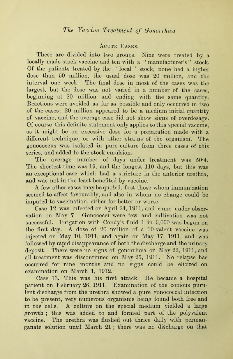 Acute Cases. These are divided into two groups. Nine were treated by a locally made stock vaccine and ten with a “ manufacturer’s ” stock. Of the patients treated by the “ local ” stock, none had a higher dose than 50 million, the usual dose was 20 million, and the interval one week. The final dose in most of the cases was the largest, but the dose was not varied in a number of the cases, beginning at 20 million and ending with the same quantity. Reactions were avoided as far as possible and only occurred in two of the cases; 20 million appeared to be a medium initial quantity of vaccine, and the average case did not show signs of overdosage. Of course this definite statement only applies to this special vaccine, as it might be an excessive dose for a preparation made with a different technique, or with other strains of the organism. The gonococcus was isolated in pure culture from three cases of this series, and added to the stock emulsion. The average number of days under treatment was 504. The shortest time was 19, and the longest flO days, but this was an exceptional case which had a stricture in the anterior urethra, and was not in the least benefited by vaccine. A few other cases may be quoted, first those whom immunization seemed to affect favourably, and also in whom no change could be imputed to vaccination, either for better or worse. Case 12 was infected on April 24, 1911, and came under obser- vation on May 7. Gonococci were few and cultivation was not successful. Irrigation with Condy’s fluid 1 in 5,000 was begun on the first day. A dose of 20 million of a 10-valent vaccine was injected on May 10, 1911, and again on May 17, 1911, and was followed by rapid disappearance of both the discharge and the urinary deposit. There were no signs of gonorrhoea on May 22, 1911, and all treatment was discontinued on May 25, 1911. No relapse has occurred for nine months and no signs could be elicited on examination on March 1, 1912. Case 13. This was his first attack. He became a hospital patient on February 26, 1911. Examination of the copious puru- lent discharge from the urethra showed a pure gonococcal infection to be present, very numerous organisms being found both free and in the cells. A culture on the special medium yielded a large growth ; this was added to and formed part of the polyvalent vaccine. The urethra was flushed out thrice daily with perman- ganate solution until March 21 ; there was no discharge on that