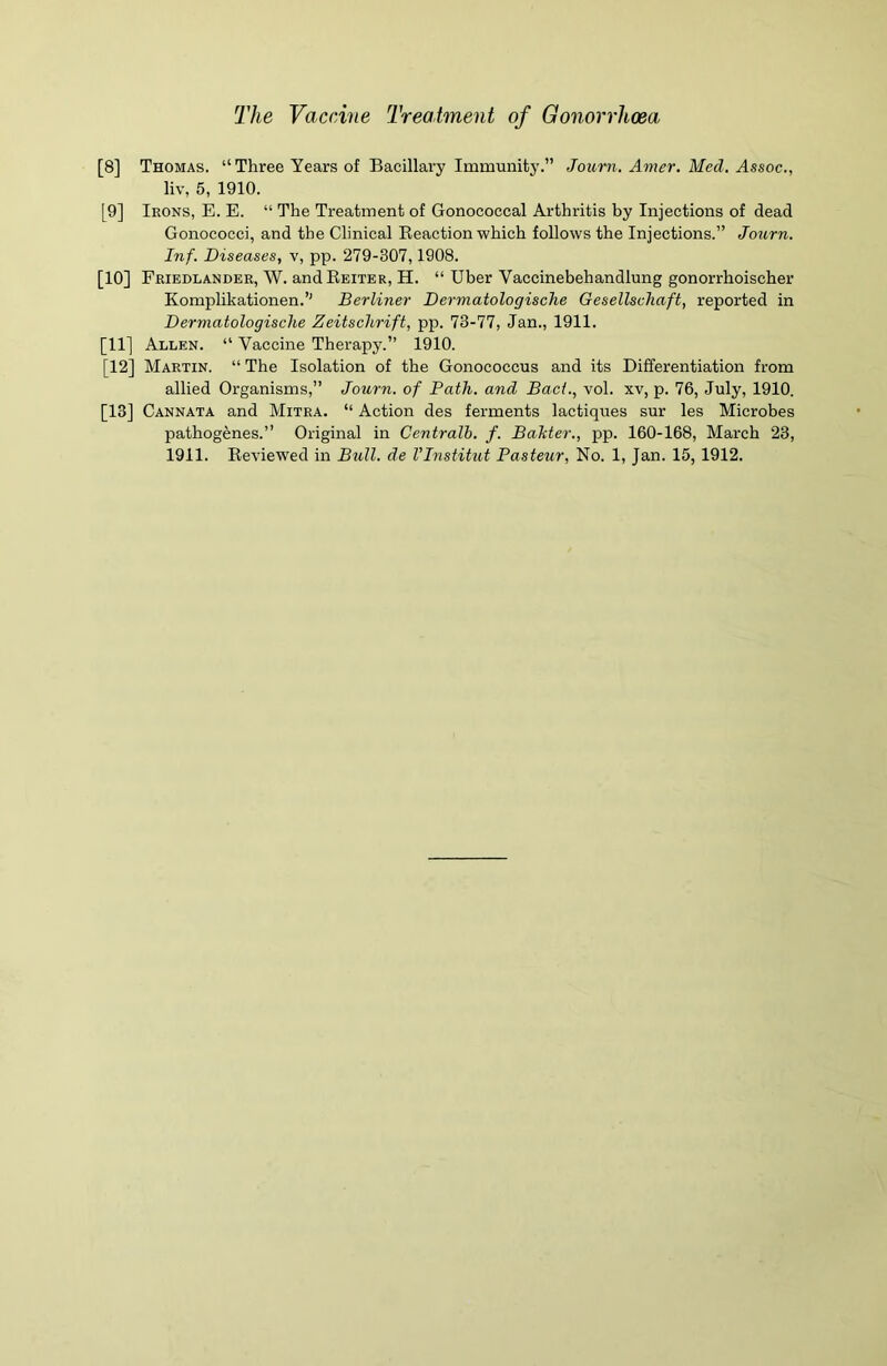 [8] Thomas. “ Three Years of Bacillary Immunity.” Journ. Amer. Med. Assoc., liv, 5, 1910. [9] Ikons, E. E. “ The Treatment of Gonococcal Arthritis by Injections of dead Gonococci, and the Clinical Reaction which follows the Injections.” Journ. Inf. Diseases, v, pp. 279-307,1908. [10] Friedlander, W. and Reiter, H. “ Uber Yaccinebehandlung gonorrhoischer Komplikationen.’’ Berliner Dermatologisclie Gesellschaft, reported in Dermatologische Zeitschrift, pp. 73-77, Jan., 1911. [11] Allen. “ Vaccine Therapy.” 1910. [12] Martin. “ The Isolation of the Gonococcus and its Differentiation from allied Organisms,” Journ. of Path, and Bact., vol. xv, p. 76, July, 1910. [13] Cannata and Mitra. “ Action des ferments lactiques sur les Microbes pathogenes.” Original in Centralb. f. Balder., pp. 160-168, March 23,