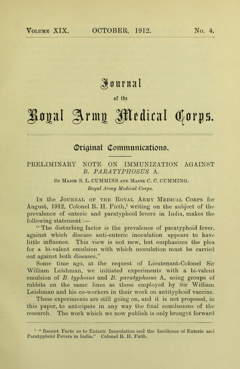 Volume XIX. OCTOBER, 1912. No. 4. aarttal of the 3Upl gjmnir Jjftedical dfffrjrs. PRELIMINARY NOTE ON IMMUNIZATION AGAINST B. PABATYPHOSUS A. By Major S. L. CUMMINS and Major C. C. CUMMING. In the Journal of the Royal Army Medical Corps for August, 1912, Colonel R. H. Firth,1 writing on the subject of the prevalence of enteric and paratyphoid fevers in India, makes the following statement:— “ The disturbing factor is the prevalence of paratyphoid fever, against which disease anti-enteric inoculation appears to have little influence. This view is not new, but emphasizes the plea for a bi-valent emulsion with which inoculation must be carried out against both diseases.” Some time ago, at the request of Lieutenant-Colonel Sir William Leishman, we initiated experiments with a bi-valent emulsion of B. typhosus and B. paratyphosus A, using groups of rabbits on the same lines as those employed by Sir William Leishman and his co-workers in their work on antityphoid vaccine. These experiments are still going on, and it is not proposed, in this paper, to anticipate in any way the final conclusions of the research. The work which we now publish is only brought forward 1 “ Recent Facts as to Enteric Inoculation and the Incidence of Enteric and Paratyphoid Fevers in India.” Colonel R. H. Firth. Original Communications. Royal Army Medical Corps.