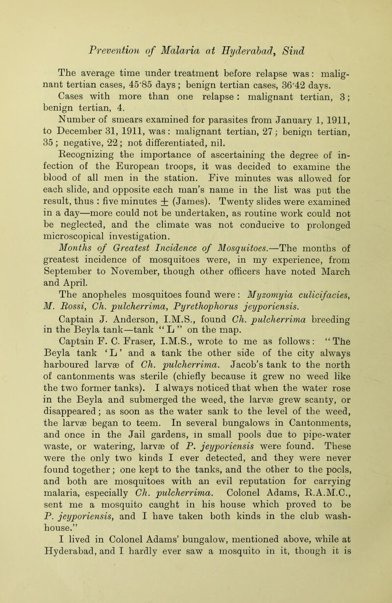 The average time under treatment before relapse was: malig- nant tertian cases, 45'85 days; benign tertian cases, 36’42 days. Cases with more than one relapse : malignant tertian, 3; benign tertian, 4. Number of smears examined for parasites from January 1, 1911, to December 31, 1911, was : malignant tertian, 27; benign tertian, 35 ; negative, 22 ; not differentiated, nil. Recognizing the importance of ascertaining the degree of in- fection of the European troops, it was decided to examine the blood of all men in the station. Eive minutes was allowed for each slide, and opposite each man's name in the list was put the result, thus : five minutes + (James). Twenty slides were examined in a day—more could not be undertaken, as routine work could not be neglected, and the climate was not conducive to prolonged microscopical investigation. Months of Greatest Incidence of Mosquitoes.—The months of greatest incidence of mosquitoes were, in my experience, from September to November, though other officers have noted March and April. The anopheles mosquitoes found were : Myzomyia culicifacies, M. Bossi, Ch. pulcherrima, Pyrethopliorus jeyporiensis. Captain J. Anderson, I.M.S., found Ch. pulcherrima breeding in the Beyla tank—tank “ L ” on the map. Captain F. C. Fraser, I.M.S., wrote to me as follows: “The Beyla tank ‘ L ’ and a tank the other side of the city always harboured larvae of Ch. pulcherrima. Jacob’s tank to the north of cantonments was sterile (chiefly because it grew no weed like the two former tanks). I always noticed that when the water rose in the Beyla and submerged the weed, the larvae grew scanty, or disappeared ; as soon as the water sank to the level of the weed, the larvae began to teem. In several bungalows in Cantonments, and once in the Jail gardens, in small pools due to pipe-water waste, or watering, larvae of P. jeyporiensis were found. These were the only two kinds I ever detected, and they were never found together; one kept to the tanks, and the other to the pools, and both are mosquitoes with an evil reputation for carrying malaria, especially Ch. pulcherrima. Colonel Adams, R.A.M.C., sent me a mosquito caught in his house which proved to be P. jeyporiensis, and I have taken both kinds in the club wash- house.’’ I lived in Colonel Adams’ bungalow, mentioned above, while at