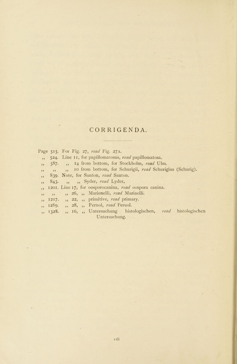 CORRIGENDA. Page 515- For Fig. > > 524- Line ii, 1 587- ,, 14 1 > 5 5 3 ,, 10 f 5 J 839- Note, for >> 843- 3 3 5 3 5) 1201. Line 17, f j j >) 26, ? > 1217. ,, 22, 5 3 1289. ,, 28, 33 1328. ,, 16, 14 from bottom, for Stockholm, 7'ead Ulm. 10 from bottom, for Schurigii, read Schurigius (Schurig). Santon, read Sauton. Syder, read Lyder. or oosporocanina, read oospora canina. ,, Marienelli, read Marinelli. ,, primitive, read primary. ,, Pernol, read Peruol. Untersuchung histologischen, read histologischen Untersuchung.