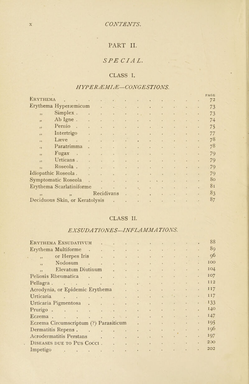 PART II. SPECIAL. CLASS I. HYPER^MIyE—CONGESTIONS. PAGE Erythema 72 Erythema Hyperaemicum ......... 73 n Simplex , 73 M Ab Igne 74 ,, Pernio ........... 75 ,, Intertrigo 77 ,, Laeve ........... 78 ,, Paratrimma .......... 7^ M Fugax 79 ,, Urticans ........... 79 ,, Roseola 79 Idiopathic Roseola ........... 79 Symptomatic Roseola 80 Erythema Scarlatiniforme . . . . . . . . . 81 ,, „ Recidivans 83 Deciduous Skin, or Keratolysis ........ 87 CLASS II. EXSUDA TIONES-TNFLA MM A TIONS. Erythema Exsudativum 88 Erythema Multiforme . . . . . . . • • ■ 89 ,, or Herpes Iris ......... 9^ ,, Nodosum too ,, Elevatum Diutinum ........ 104 Peliosis Rheumatica .....••••• 1^7 Pellagra. . . . . . . . . • • • .112 Acrodynia, or Epidemic Erythema . . . . • • • ii7 Urticaria ^ U Urticaria Pigmentosa . . . . . . • • • • I33 Prurigo . Eczema ^47 Eczema Circumscriptum (?) Parasiticum ...... 195 Dermatitis Repens ^9^ Acrodermatitis Perstans . . . • • • • • • ^97 Diseases due to Pus Cocci Impetigo