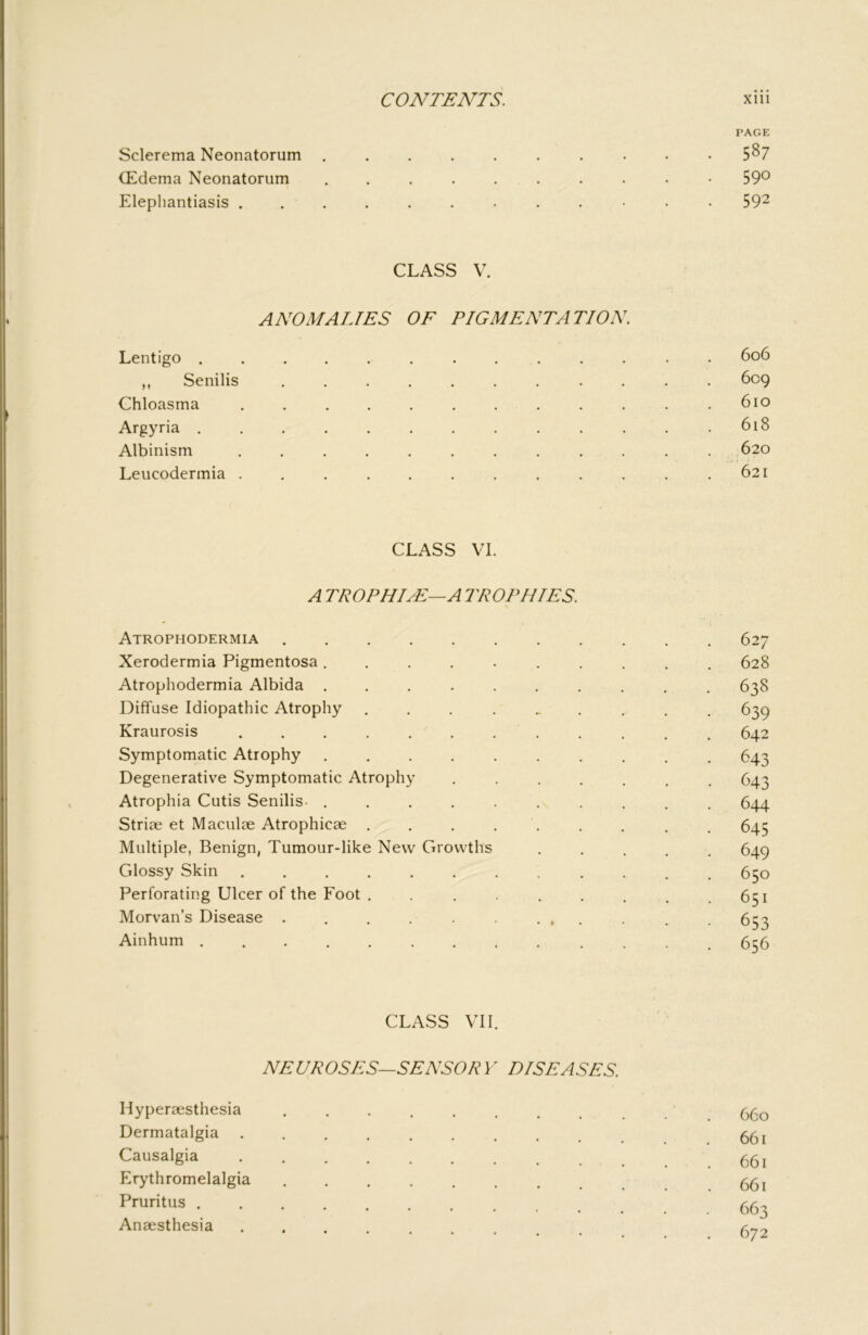 PAGE Sclerema Neonatorum 5^7 (Edema Neonatorum 59® Elephantiasis 59^ CLASS V. ANOMALIES OF PIGMENTATION. Lentigo 6o6 ,, Senilis 609 Chloasma ............ 610 Argyria 618 Albinism ............ 620 Leucodermia ............ 621 CLASS VI. A TROPHIJL—A TROPHIES. Atrophodermia 627 Xerodermia Pigmentosa .......... 628 Atrophodermia Albida .......... 638 Diffuse Idiopathic Atrophy .......... 639 Kraurosis 642 Symptomatic Atrophy .......... 643 Degenerative Symptomatic Atrophy ....... 643 Atrophia Cutis Senilis- .......... 644 Striae et Maculae Atrophicae . . . . . . . . , 645 Multiple, Benign, Tumour-like New Growths ..... 649 Glossy Skin . 650 Perforating Ulcer of the Foot . . . . . . . .651 Morvan’s Disease . . . . . ... . . 653 Ainhum _ 6^5 CLASS VII. NEUROSES—SENSORY DISEASES. Hyperaesthesia 660 Dermatalgia .......... 551 Causalgia Erythromelalgia 55, Pruritus 55^ Anaesthesia . . .