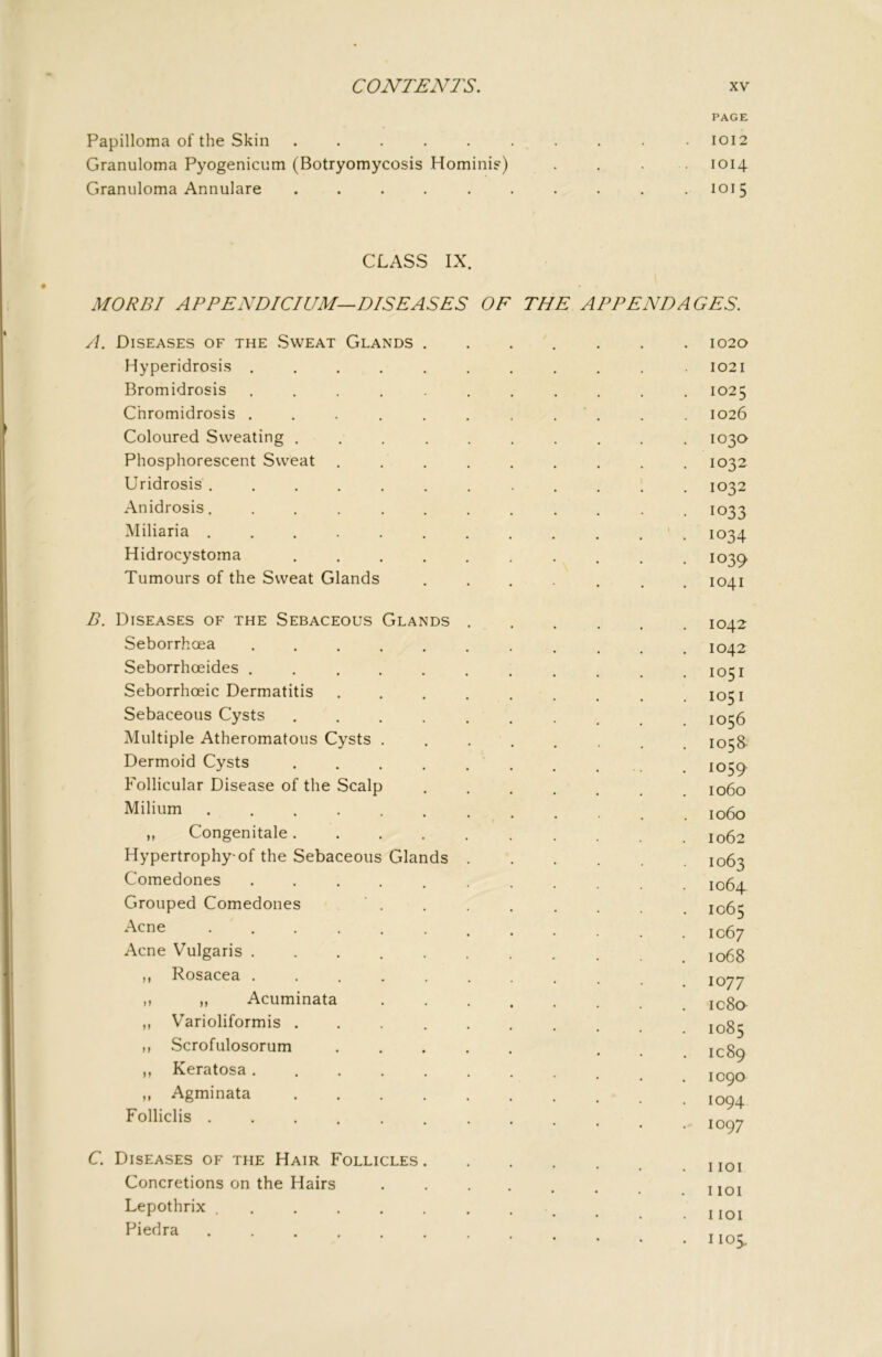 PAGE Papilloma of the Skin .......... 1012 Granuloma Pyogenicnm (Botryomycosis Hominif) . . 1014 Granuloma Annulare .......... 1015 CLASS IX. MO RBI APPEND/C/CM—DISEASES OF THE APPENDAGES. A. Diseases of the .Sweat Glands 1020 Hyperidrosi.s ........... 1021 Bromidrosis ........... 1025 Chromidrosis 1026 Coloured Sweating .......... 103a Phosphorescent Sweat ......... 1032 Uridrosis 1032 Anidrosis. ........... 1033 Miliaria ' . 1034 Hidrocystoma .......... 1039 Tumours of the Sweat Glands 1041 B. Diseases of the Sebaceous Glands 1042 Seborrhoea 1042 Seborrhoeides ........... 1051 Seborrhoeic Dermatitis ......... 1051 Sebaceous Cysts ......... 1056 Multiple Atheromatous Cysts ........ 1058- Dermoid Cysts 1059 Follicular Disease of the Scalp ...... 1060 Milium 1060 „ Congenitale 1062 Hypertrophy* of the Sebaceous Glands 1063 Comedones ........... 1064 Grouped Comedones ' . . . . . . 1065 Acne 1067 Acne Vulgaris jogg M I^osacea ......... 1077 ,, „ Acuminata ic8o ,, Varioliformis jQg^ n Scrofulosorum ..... . , 1089 t> Keratosa^ ^ 10^0 „ Agminata Fo'liclis C. Diseases of the Hair Follicles .1101 Concretions on the Hairs ....... noi Lepothrix . . . iioi Piedra ......