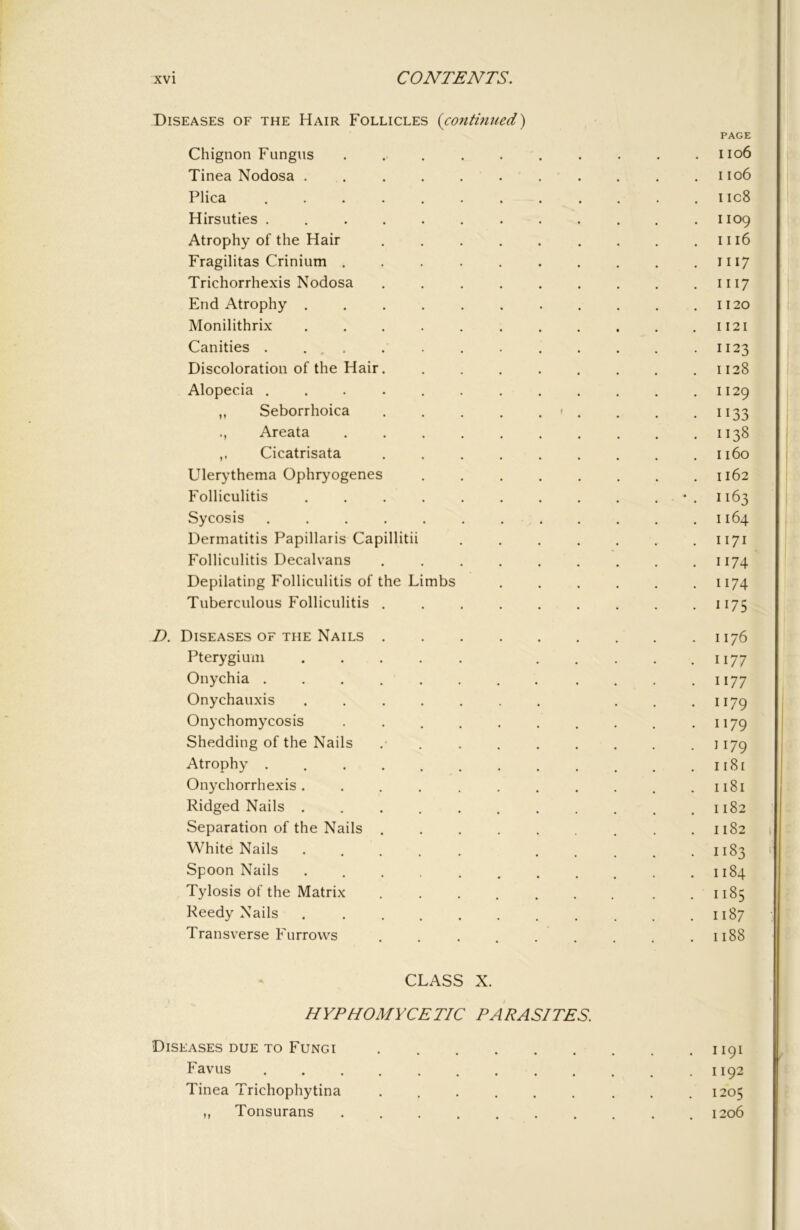 Diseases of the Hair Follicles (coutimied) PAGE Chignon Fungus .......... iio6 Tinea Nodosa ........... iio6 Plica iic8 Hirsuties ............ 1109 Atrophy of the Hair . . . . . . . . .1116 Fragilitas Crinium . . . . . . . . . .1117 Trichorrhexis Nodosa . . . . . . . . .1117 End Atrophy . . .1120 Monilithrix . . . . . . . . . . .1121 Canities . ... . . 1123 Discoloration of the Hair. . . . . . . . .1128 Alopecia 1129 ,, Seborrhoica . . . . . < . , . .1133 Areata 1138 ,, Cicatrisata ......... 1160 Ulerythema Ophryogenes ........ 1162 Folliculitis . . . . . . . . . . * . 1163 Sycosis 1164 Dermatitis Papillaris Capillitii 1171 Folliculitis Decalvans ......... 1174 Depilating Folliculitis of the Limbs ...... 1174 Tuberculous Folliculitis ......... 1175 D. Diseases OF THE Nails 1176 Pterygium 1177 Onychia 1177 Onychauxis . . . . . . . . .1179 Onychomycosis . . . . . . . . . .1179 Shedding of the Nails 1179 Atrophy 1181 Onychorrhexis. .......... 1181 Ridged Nails 1182 Separation of the Nails 1182 White Nails ..... ..... 1183 Spoon Nails . 1184 Tylosis of the Matrix ....... . . 1185 Reedy Nails ........... 1187 Transverse Furrows ......... 1188 CLASS X. HYPHOMYCETIC PARASITES. Diseases DUE TO Fungi 1191 Favus 1192 Tinea Trichophytina 1205 ,, Tonsurans 1206