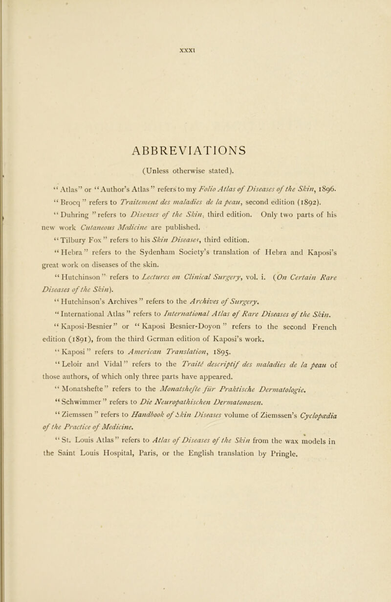 ABBREVIATIONS (Unless otherwise stated). “ Atlas” or “Author’s Atlas ” refers to my Folio Atlas of Diseases of the Skin^ 1896. “ Brocq ” refers to Traitement des maladies de lapean, second edition {1892). “ Duhring ’’refers to Diseases of the Skin, third edition. Only two parts of his new work Cutaneous Afedicine are published. “Tilbury Fox” refers to his Disease<;, third edition. “Hebra” refers to the Sydenham Society’s translation of Ilelu'a and Kaposi’s great work on diseases of the skin. “Hutchinson” refers \.o Lectures on Clinical Surgery^ vol. i. (6>/z Cetdain Rare Diseases of the Skin). “ Hutchinson’s Archives ” refers to the Archives of Surgery. “ International Atlas ” refers to International Atlas of Rare Diseases of the Skin. “ Kaposi-Besnier ” or “Kaposi Besnier-Doyon ” refers to the second F'rench edition (1891), from the third German edition of Kaposi’s work. “Kaposi” refers to American Trattslation^ 1895. “ Leloir and Vidal” refers to the TraiR descriptif des maladies de la peau of those authors, of which only three parts have appeared. “ Monatshefte ” refers to the Monatshefte fiir Pj'aktische Dermatologie, “Schwimmer” refers to Die Neuropathischen Dermatonosen. “ Ziemssen ” refers to Handbook of kkin Diseases volume of Ziemssen’s Cyclopccdia of the Practice of Medicine. % “ St. Louis Atlas” refers to Atlas of Diseases of the Skin from the wax models in the Saint Louis Hospital, Paris, or the English translation by Pringle.