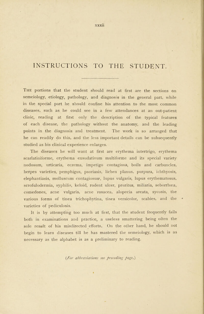 INSTRUCTIONS TO THE STUDENT. The portions that the student should read at first are the sections on semeiology, etiology, pathology, and diagnosis in the general part, while in the special part he should confine his attention to the most common diseases, such as he could see in a few attendances at an out-patient clinic, reading at first only the description of the typical features of each disease, the pathology without the anatomy, and the leading points in the diagnosis and treatment. The work is so arranged that he can readily do this, and the less important details can be subsequently studied as his clinical experience enlarges. The diseases he will want at first are erythema intertrigo, erythema scarlatiniforme, erythema exsudativum multiforme and its special variety nodosum, urticaria, eczema, impetigo contagiosa, boils and carbuncles, herpes varieties, pemphigus, psoriasis, lichen planus, purpura, ichthyosis, elephantiasis, molluscnm contagiosurr, lupus vulgaris, lupus erythematosus, scrofulodermia, syphilis, keloid, rodent ulcer, pruritus, miliaria, seborrhoea, comedones, acne vulgaris, acne rosacea, alopecia areata, sycosis, the various forms of tinea trichophytina, tinea versicolor, scabies, and the varieties of pediculosis. It is by attempting too much at first, that the student frequently tails both in examinations and practice, a useless smattering being otten the sole result of his misdirected efforts. On the other hand, he should not begin to learn diseases till he has mastered the semeiology, which is as necessary as the alphabet is as a preliminary to reading. {For abbreviations see preceding page.)