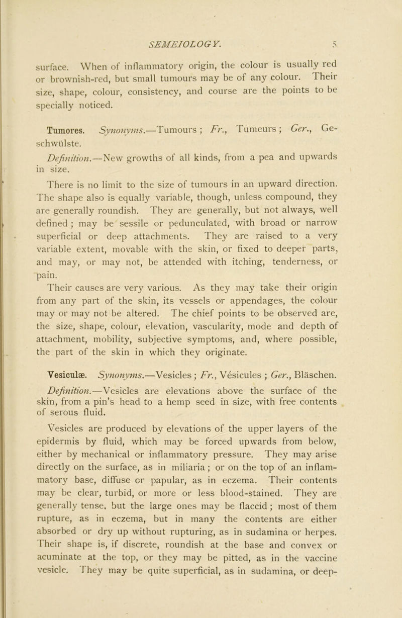 surface. When of inflammatory origin, the colour is usually red or brownish-red, but small tumours may be of any colour. Their size, shape, colour, consistency, and course are the points to be specially noticed. Tumores. Synonyms.—Tumours; Fr.^ Tumeurs; Ger.y Ge- schwlilste. Definition.—New growths of all kinds, from a pea and upwards in size. There is no limit to the size of tumours in an upward direction. The shape also is equally variable, though, unless compound, they are generally roundish. They are generally, but not always, well defined ; may be sessile or pedunculated, with broad or narrow superficial or deep attachments. They are raised to a very variable extent, movable with the skin, or fixed to deeper parts, and may, or may not, be attended with itching, tenderness, or pain. Their causes are very various. As they may take their origin from any part of the skin, its vessels or appendages, the colour may or may not be altered. The chief points to be observed are, the size, shape, colour, elevation, vascularity, mode and depth of attachment, mobility, subjective symptoms, and, where possible, the part of the skin in which they originate. Vesiculae. Synonyms.—Vesicles; Ar., Vesicules ; Ger.y Blaschen. Definition.—Vesicles are elevations above the surface of the skin, from a pin’s head to a hemp seed in size, with free contents of serous fluid. Vesicles are produced by elevations of the upper layers of the epidermis by fluid, which may be forced upwards from below, either by mechanical or inflammatory pressure. They may arise directly on the surface, as in miliaria; or on the top of an inflam- matory base, diffuse or papular, as in eczema. Their contents may be clear, turbid, or more or less blood-stained. They are generally tense, but the large ones may be flaccid ; most of them rupture, as in eczema, but in many the contents are either absorbed or dry up without rupturing, as in sudamina or herpes. Their shape is, if discrete, roundish at the base and convex or acuminate at the top, or they may be pitted, as in the vaccine vesicle. They may be quite superficial, as in sudamina, or deep-