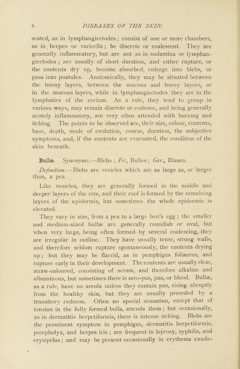 seated, as in lymphangiectodes; consist of one or more chambers, as in ^ herpes or varicella; be discrete or coalescent. They are generally inflammatory, but are not so in sudamina or lymphan- giectodes ; are usually of short duration, and either rupture, or the contents dry up, become absorbed, enlarge into blebs, or pass into pustules. Anatomically, they may be situated between the horny layers, between the mucous and horny layers, or in the mucous layers, while in lymphangiectodes they are in the lymphatics of the corium. As a rule, they tend to group in various ways, may remain discrete or coalesce, and being generally acutely inflammatory, are very olten attended with burning and itching. The points to be observed are, their size, colour, contents, base, depth, mode of evolution, course, duration, the subjective symptoms, and, if the contents are evacuated, the condition of the skin beneath. Bullae. Synonyms.—Blebs; /^r., Bulles ; Ger.., Blasen. Definition. — Blebs are vesicles which are as large as, or larger than, a pea. Like vesicles, they are generally formed in the middle and deeper layers of the rete, and their roof is formed by the remaining layers of the epidermis, but sometimes the whole epidermis is elevated. They vary in size, from a pea to a large hen’s egg ; the smaller and medium-sized bullae are generally roundish or oval, but when very large, being often formed by several coalescing, they are irregular in outline. They have usually tense, strong walls, and therefore seldom rupture spontaneously, the contents drying up; but they may be flaccid, as in pemphigus foliaceus, and rupture early in their development. The contents are usually clear, straw-coloured, consisting of serum, and therefore alkaline and albuminous, but sometimes there is sero-pus, pus, or blood. Bullae, as a rule, have no areola unless they contain pus, rising abruptly from the healthy skin, but they are usually preceded by a transitory redness. Often no special sensation, except that of tension in the fully formed bulla, attends them ; but occasionally, as in dermatitis herpetiformis, there is intense itching. Blebs are the prominent symptom in pemphigus, dermatitis herpetiformis, pompholyx, and herpes iris ; are frequent in leprosy, syphilis, and erysipelas; and may be present occasionally in erythema exuda-