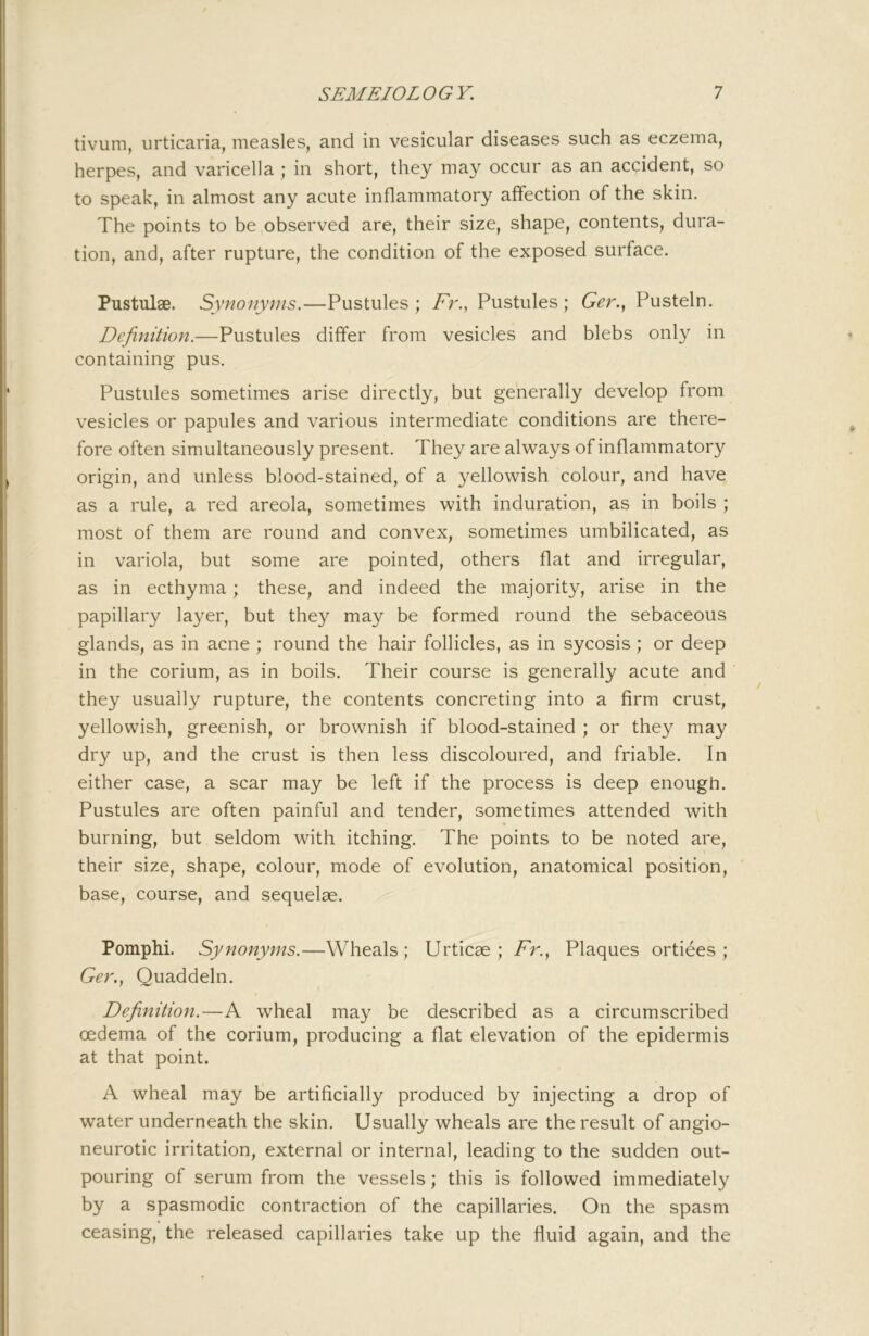 tivum, urticaria, measles, and in vesicular diseases such as eczema, herpes, and varicella ; in short, they may occur as an accident, so to speak, in almost any acute inflammatory affection of the skin. The points to be observed are, their size, shape, contents, dura- tion, and, after rupture, the condition of the exposed surface. Pustulae. Synoity^ns.—Pustules ; Fr., Pustules ; 6'^r., Pusteln. Definition.—Pustules differ from vesicles and blebs only in containing pus. Pustules sometimes arise directly, but generally develop from vesicles or papules and various intermediate conditions are there- fore often simultaneously present. They are always of inflammatory origin, and unless blood-stained, of a yellowish colour, and have as a rule, a red areola, sometimes with induration, as in boils ; most of them are round and convex, sometimes umbilicated, as in variola, but some are pointed, others flat and irregular, as in ecthyma; these, and indeed the majority, arise in the papillary layer, but they may be formed round the sebaceous glands, as in acne ; round the hair follicles, as in sycosis; or deep in the corium, as in boils. Their course is generally acute and they usually rupture, the contents concreting into a firm crust, yellowish, greenish, or brownish if blood-stained ; or they may dry up, and the crust is then less discoloured, and friable. In either case, a scar may be left if the process is deep enough. Pustules are often painful and tender, sometimes attended with burning, but seldom with itching. The points to be noted are, their size, shape, colour, mode of evolution, anatomical position, base, course, and sequelae. Pomphi. Synonyms.—Wheals; Urticae ; Fr.^ Plaques ortiees ; Quaddeln. Defiinition.—A wheal may be described as a circumscribed oedema of the corium, producing a flat elevation of the epidermis at that point. A wheal may be artificially produced by injecting a drop of water underneath the skin. Usually wheals are the result of angio- neurotic irritation, external or internal, leading to the sudden out- pouring of serum from the vessels; this is followed immediately by a spasmodic contraction of the capillaries. On the spasm ceasing, the released capillaries take up the fluid again, and the