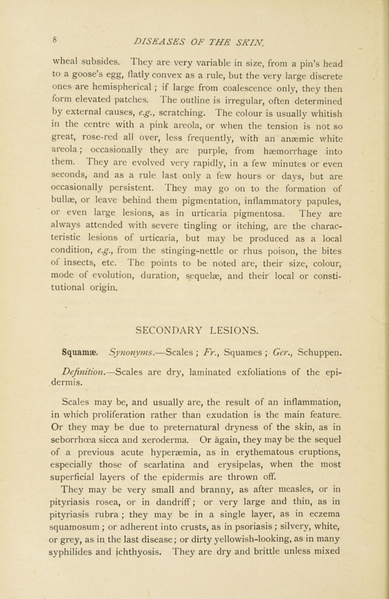 wheal subsides. They are very variable in size, from a pin’s head to a goose’s egg, flatly convex as a rule, but the very large discrete ones are hemispherical ; if large from coalescence only, they then form elevated patches. The outline is irregular, often determined by external causes, e.g., scratching. The colour is usually whitish in the centre with a pink areola, or when the tension is not so great, rose-red all over, less frequently, with an anaemic white areola; occasionally they are purple, from haemorrhage into them. They are evolved very rapidly, in a few minutes or even seconds, and as a rule last only a few hours or days, but are occasionally persistent. I hey may go on to the formation of bullae, or leave behind them pigmentation, inflammatory papules, or even large lesions, as in urticaria pigmentosa. They are always attended with severe tingling or itching, are the charac- teristic lesions of urticaria, but may be produced as a local condition, e.g.^ from the stinging-nettle or rhus poison, the bites ot insects, etc. The points to be noted are, their size, colour, mode of evolution, duration, sequelae, and their local or consti- tutional origin. SECONDARY LESIONS. Squamae. Synonyms,—Scales ; />., Squames ; Ger., Schuppen. Definition.—Scales are dry, laminated exfoliations of the epi- dermis. Scales may be, and usually are, the result of an inflammation, in which proliferation rather than exudation is the main feature. Or they may be due to preternatural dryness of the skin, as in seborrhoea sicca and xeroderma. Or again, they may be the sequel of a previous acute hyperaemia, as in erythematous eruptions, especially those of scarlatina and erysipelas, when the most superficial layers of the epidermis are thrown off. They may be very small and branny, as after measles, or in pityriasis rosea, or in dandrifif; or very large and thin, as in pityriasis rubra; they may be in a single layer, as in eczema squamosum; or adherent into crusts, as in psoriasis; silvery, white, or grey, as in the last disease; or dirty yellowish-looking, as in many syphilides and ichthyosis. They are dry and brittle unless mixed