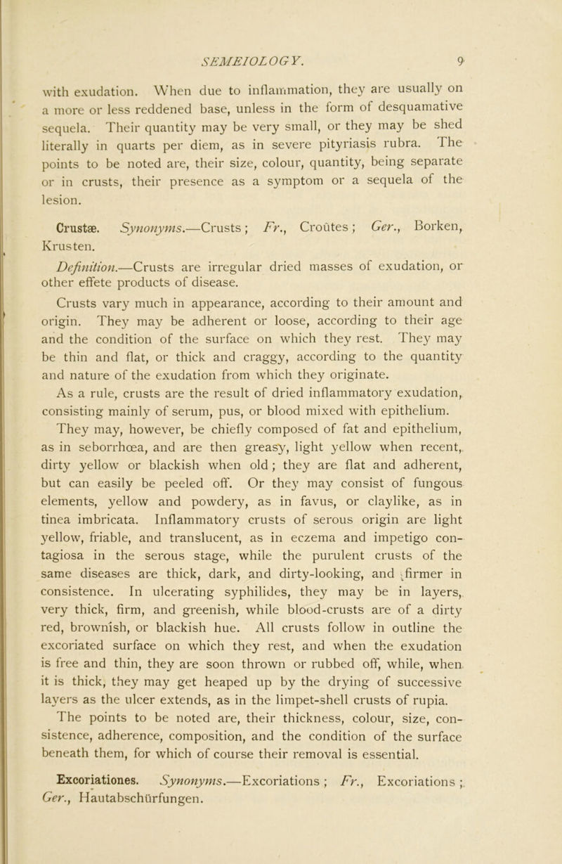 with exudation. When due to inflammation, they are usually on a more or less reddened base, unless in the form of desquamative sequela. Their quantity may be very small, or they may be shed literally in quarts per diem, as in severe pityriasis rubra. The points to be noted are, their size, colour, quantity, being separate or in crusts, their presence as a symptom or a sequela of the lesion. Crustae. Synonyms.—Crusts; iT*., Croutes; Ger., Borken, Krusten. Definition.—Crusts are irregular dried masses of exudation, or other effete products of disease. Crusts vary much in appearance, according to their amount and origin. They may be adherent or loose, according to their age and the condition of the surface on which they rest. They may be thin and flat, or thick and craggy, according to the quantity and nature of the exudation from which they originate. As a rule, crusts are the result of dried inflammatory exudation, consisting mainly of serum, pus, or blood mixed with epithelium. They may, however, be chiefly composed of fat and epithelium, as in seborrhoea, and are then greasy, light yellow when recent,, dirty yellow or blackish when old; they are flat and adherent, but can easily be peeled off. Or they may consist of fungous elements, yellow and powdery, as in favus, or claylike, as in tinea imbricata. Inflammatory crusts of serous origin are light yellow, friable, and translucent, as in eczema and impetigo con- tagiosa in the serous stage, while the purulent crusts of the same diseases are thick, dark, and dirty-looking, and ^firmer in consistence. In ulcerating syphilides, they may be in layers, very thick, firm, and greenish, while blood-crusts are of a dirty red, brownish, or blackish hue. All crusts follow in outline the excoriated surface on which they rest, and when the exudation is free and thin, they are soon thrown or rubbed off, while, when, it is thick, tliey may get heaped up by the drying of successive layers as the ulcer extends, as in the limpet-shell crusts of rupia. The points to be noted are, their thickness, colour, size, con- sistence, adherence, composition, and the condition of the surface beneath them, for which of course their removal is essential. Excoriationes. Synonyms.—Excoriations ; />., Excoriations Ger.y Hautabschurfungen.