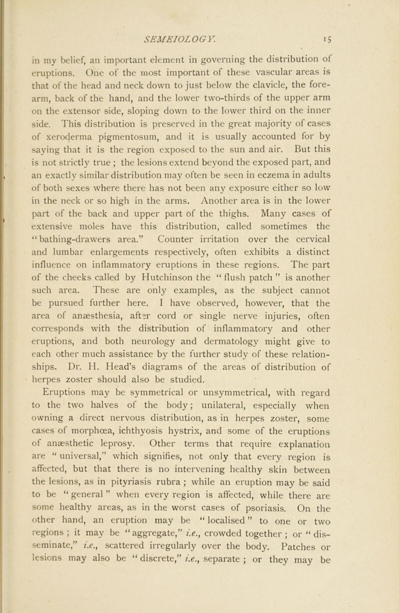 in my belief, an important element in governing the distribution of eruptions. One of the most important of these vascular areas is that of the head and neck down to just below the clavicle, the fore- arm, back of the hand, and the lower two-thirds of the upper arm on the extensor side, sloping down to the lower third on the inner side. This distribution is preserved in the great majority of cases of xeroderma pigmentosum, and it is usually accounted for by saying that it is the region exposed to the sun and air. But this is not strictly true ; the lesions extend beyond the exposed part, and an exactly similar distribution may often be seen in eczema in adults of both sexes where there has not been any exposure either so low in the neck or so high in the arms. Another area is in the lower part of the back and upper part of the thighs. Many cases of extensive moles have this distribution, called sometimes the ‘‘bathing-drawers area.” Counter irritation over the cervical and lumbar enlargements respectively, often exhibits a distinct influence on inflammatory eruptions in these regions. The part of the cheeks called by Hutchinson the “flush patch ” is another such area. These are only examples, as the subject cannot be pursued further here. I have observed, however, that the area of anaesthesia, after cord or single nerve injuries, often corresponds with the distribution of inflammatory and other eruptions, and both neurology and dermatology might give to each other much assistance by the further study of these relation- ships. Dr. H. Head’s diagrams of the areas of distribution of herpes zoster should also be studied. Eruptions may be symmetrical or unsymmetrical, with regard to the two halves of the body; unilateral, especially when owning a direct nervous distribution, as in herpes zoster, some cases of morphoea, ichthyosis hystrix, and some of the eruptions of anaesthetic leprosy. Other terms that require explanation are “ universal,” which signifies, not only that every region is affected, but that there is no intervening healthy skin between the lesions, as in pityriasis rubra ; while an eruption may be said to be “ general ” when every region is affected, while there are some healthy areas, as in the worst cases of psoriasis. On the other hand, an eruption may be “ localised ” to one or two regions ; it may be “aggregate,” i.e., crowded together; or “dis- seminate,” />., scattered irregularly over the body. Patches or lesions may also be “ discrete,” />., separate ; or they may be