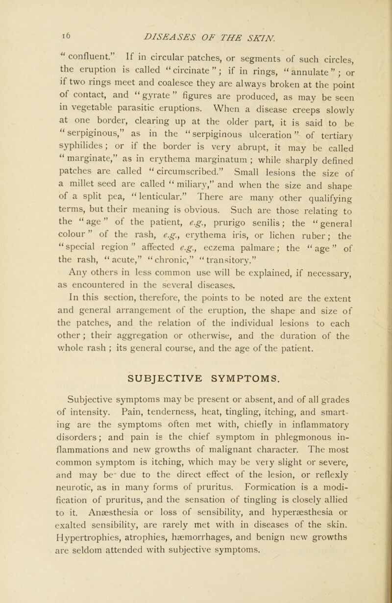 confluent.” If in circular patches, or segments of such circles, the eruption is called circinate ” ; if in rings, annulate ” ; or if two rings meet and coalesce they are always broken at the point of contact, and ‘‘ gyrate figures are produced, as may be seen in vegetable parasitic eruptions. When a disease creeps slowly at one border, clearing up at the older part, it is said to be '‘serpiginous,” as in the “serpiginous ulceration” of tertiary syphilides; or if the border is very abrupt, it may be called “ marginate,” as in erythema marginatum ; while sharply defined patches are called “ circumscribed.” Small lesions the size of a millet seed are called “ miliary,” and when the size and shape of a split pea, “ lenticular.” There are many other qualifying terms, but their meaning is obvious. Such are those relating to the “ age ” of the patient, e.g..^ prurigo senilis; the “ general colour” of the rash, e.g.., erythema iris, or lichen ruber; the “ special region ” affected e.g.., eczema palmare; the “ age ” of the rash, “acute,” “chronic,” “transitory.” Any others in less common use will be explained, if necessary, as encountered in the several diseases. In this section, therefore, the points to be noted are the extent and general arrangement of the eruption, the shape and size of the patches, and the relation of the individual lesions to each other ; their aggregation or otherwise, and the duration of the whole rash ; its general course, and the age of the patient. SUBJECTIVE SYMPTOMS. Subjective symptoms may be present or absent, and of all grades of intensity. Pain, tenderness, heat, tingling, itching, and smart- ing are the symptoms often met with, chiefly in inflammatory disorders; and pain is the chief symptom in phlegmonous in- flammations and new growths of malignant character. The most common symptom is itching, which may be very slight or severe, and may be* due to the direct effect of the lesion, or reflexly neurotic, as in many forms of pruritus. Formication is a modi- fication of pruritus, and the sensation of tingling is closely allied to it. Anaesthesia or loss of sensibility, and hyperaesthesia or exalted sensibility, are rarely met with in diseases of the skin. Hypertrophies, atrophies, haemorrhages, and benign new growths are seldom attended with subjective symptoms.