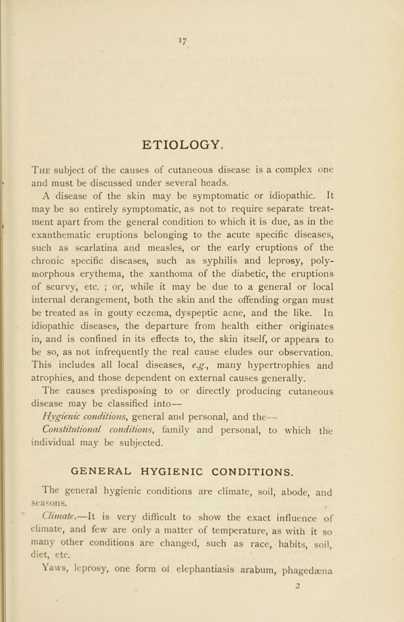 ETIOLOGY. The subject of the causes of cutaneous disease is a complex one and must be discussed under several heads. A disease of the skin may be symptomatic or idiopathic. It may be so entirely symptomatic, as not to require separate treat- ment apart from the general condition to which it is due, as in the exanthematic eruptions belonging to the acute specific diseases, such as scarlatina and measles, or the early eruptions of the chronic specific diseases, such as syphilis and leprosy, poly- morphous erythema, the xanthoma of the diabetic, the eruptions of scurvy, etc. ; or, while it may be due to a general or local internal derangement, both the skin and the offending organ must be treated as in gouty eczema, dyspeptic acne, and the like. In idiopathic diseases, the departure from health either originates in, and is confined in its effects to, the skin itself, or appears to be so, as not infrequently the real cause eludes our observation. This includes all local diseases, e.g., many hypertrophies and atrophies, and those dependent on external causes generally. The causes predisposing to or directly producing cutaneous disease may be classified into— Hygienic conditions^ general anti personal, and the— Constitutional conditions, family and personal, to which the individual may be subjected. GENERAL HYGIENIC CONDITIONS. The general hygienic conditions are climate, soil, abode, and seasons. Climate.—It is very difficult to show the exact influence of climate, and few are only a matter of temperature, as with it so many other conditions are changed, such as race, habits, soil, diet, etc. Yaws, leprosy, one form of elephantiasis arabum, phagedsena