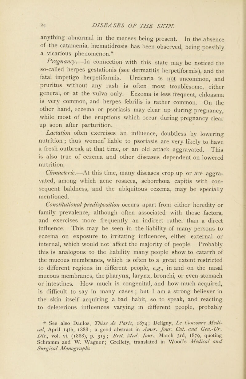 anything abnormal in the menses being present. In the absence of the catamenia, haematidrosis has been observed, being possibly a vicarious phenomenon.* Pregnancy.—In connection with this state may be noticed the so-called herpes gestationis (see dermatitis herpetiformis), and the fatal impetigo herpetiformis. Urticaria is not uncommon, and pruritus without any rash is often most troublesome, either general, or at the vulva only. Eczema is less frequent, chloasma is very common, and herpes febrilis is rather common. On the other hand, eczema or psoriasis may clear up during pregnancy, while most of the eruptions which occur during pregnancy clear up soon after parturition. Lactation often exercises an influence, doubtless by lowering nutrition ; thus women* liable to psoriasis are very likely to have a fresh outbreak at that time, or an old attack aggravated. This is also true of eczema and other diseases dependent on lowered nutrition. Climacteric.—At this time, many diseases crop up or are aggra- vated, among which acne rosacea, seborrhoea capitis with con- sequent baldness, and the ubiquitous eczema, may be specially mentioned. Constitutional predisposition occurs apart from either heredity or family prevalence, although often associated with those factors, and exercises more frequently an indirect rather than a direct influence. This may be seen in the liability of many persons to eczema on exposure to irritating influences, either external or internal, which would not affect the majority of people. Probably this is analogous to the liability many people show to catarrh of the mucous membranes, which is often to a great extent restricted to different regions in different people, e.g.^ in and on the nasal mucous membranes, the pharynx, larynx, bronchi, or even stomach or intestines. How much is congenital, and how much acquired, is difficult to say in many cases ; but I am a strong believer in the skin itself acquiring a bad habit, so to speak, and reacting to deleterious influences varying in different people, probably * See also Danlos, These de Paris^ 1874; Deligny, Le Concours Medi- cal.^ April 14th, 1888 ; a good abstract in Amer. Jour. Cut. and Gen.-Ur. Dis.^ vol. vi. (1888), p. 315; Brit. Med. Jour., March 3rd, 1879, quoting Schramm and W. Wagner; Grellety, translated in Wood’s Medical and Surgical Monographs.