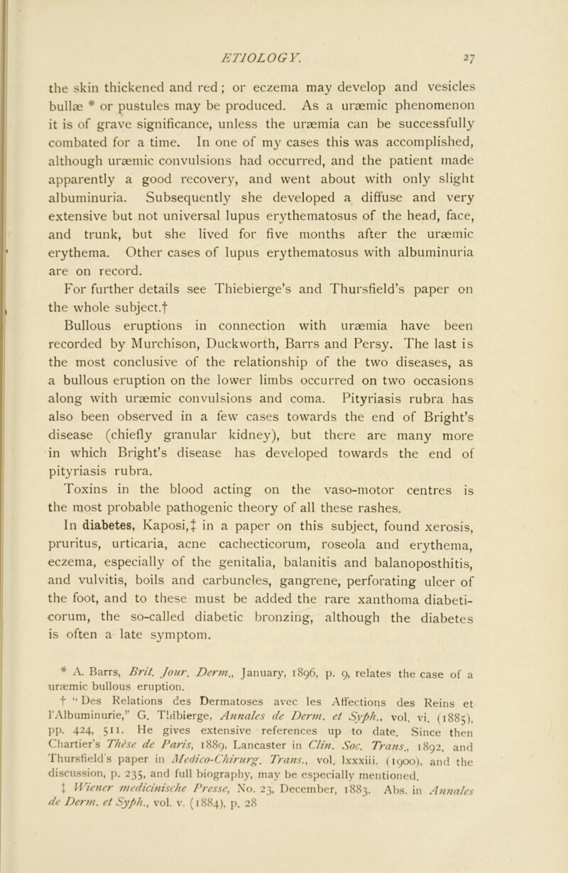 the skin thickened and red ; or eczema may develop and vesicles bullae * or pustules may be produced. As a uraemic phenomenon it is of grave significance, unless the uraemia can be successfully combated for a time. In one of my cases this was accomplished, although uraemic convulsions had occurred, and the patient made apparently a good recovery, and went about with only slight albuminuria. Subsequently she developed a diffuse and very extensive but not universal lupus erythematosus of the head, face, and trunk, but she lived for five months after the uraemic erythema. Other cases of lupus erythematosus with albuminuria are on record. For further details see Thiebierge’s and Thursfield’s paper on the whole subject.! Bullous eruptions in connection with uraemia have been recorded by Murchison, Duckworth, Barrs and Persy. The last is the most conclusive of the relationship of the two diseases, as a bullous eruption on the lower limbs occurred on two occasions along with uraemic convulsions and coma. Pityriasis rubra has also been observed in a few cases towards the end of Bright’s disease (chiefly granular kidney), but there are many more in which Bright’s disease has developed towards the end of pityriasis rubra. Toxins in the blood acting on the vaso-motor centres is the most probable pathogenic theory of all these rashes. In diabetes, Kaposi,! iri a paper on this subject, found xerosis, pruritus, urticaria, acne cachecticorum, roseola and erythema, eczema, especially of the genitalia, balanitis and balanoposthitis, and vulvitis, boils and carbuncles, gangrene, perforating ulcer of the foot, and to these must be added the rare xanthoma diabeti- corum, the so-called diabetic bronzing, although the diabetes is often a late symptom. * A. Barrs, Brit. Jour. Der7n., January, 1896, p. 9, relates the case of a ursemic bullous eruption. t “ Des Relations des Dermatoses avec les Affections des Reins et TAlbuminurie,” G. Thibierge, Annates de De7'7n. et Syph., vol. vi. (1885), pp. 424, 511. He gives extensive references up to date. Since then Chartier’s These de Paris, 1889, Lancaster in Clm. Soc. Tra7is., 1892, and Thursfield’s paper in Medico-Chirurg. Tra7ts., vol. Ixxxiii. (1900), and the discussion, p. 235, and full biography, may be especially mentioued. X Wie7ier i77edici7iische Presse, No. 23, December, 1883. Abs. in Annates de I)er77i. et Syph., vol. v. (1884), p, 28