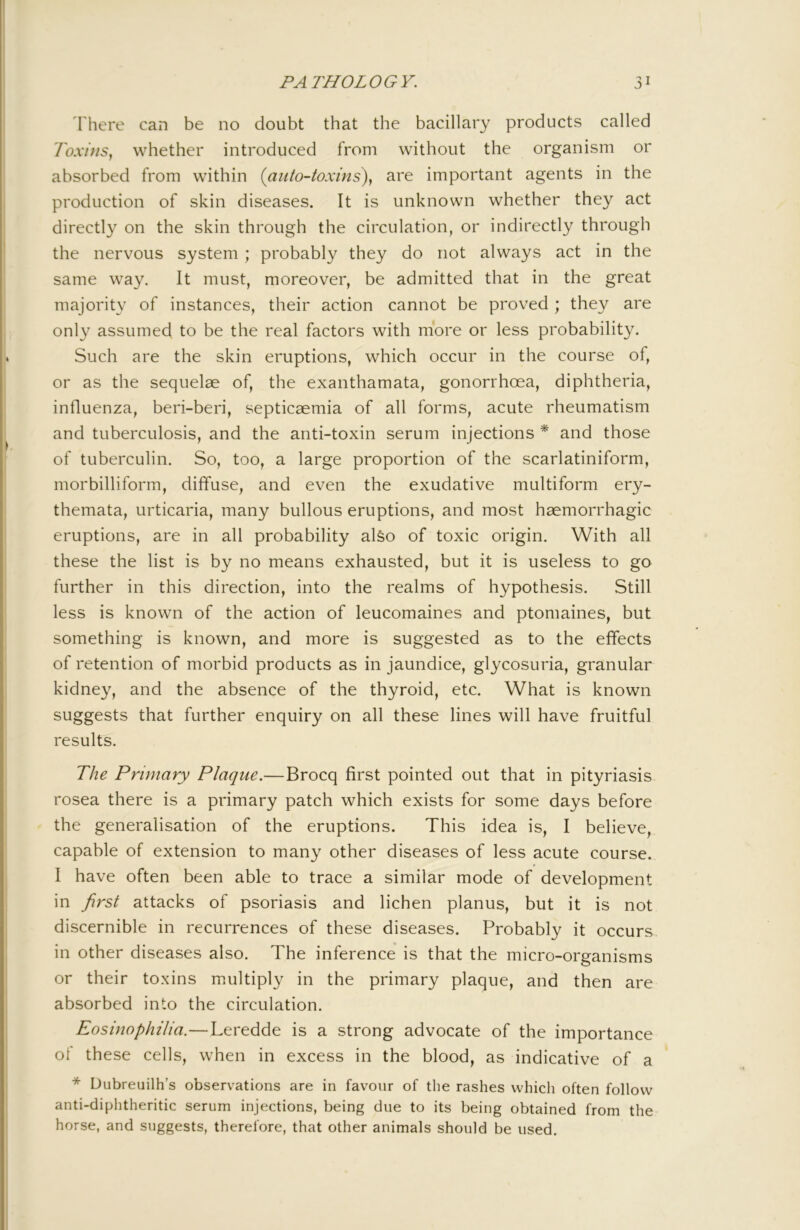 There can be no doubt that the bacillary products called 7b.v/;/5, whether introduced from without the organism or absorbed from within {auto-toxins)^ are important agents in the production of skin diseases. It is unknown whether they act directly on the skin through the circulation, or indirectly through the nervous system; probably they do not always act in the same way. It must, moreover, be admitted that in the great majority of instances, their action cannot be proved ; they are only assumed to be the real factors with more or less probability. Such are the skin eruptions, which occur in the course of, or as the sequelae of, the exanthamata, gonorrhoea, diphtheria, influenza, beri-beri, septicaemia of all forms, acute rheumatism and tuberculosis, and the anti-toxin serum injections * and those of tuberculin. So, too, a large proportion of the scarlatiniform, morbilliform, diffuse, and even the exudative multiform ery- themata, urticaria, many bullous eruptions, and most haemorrhagic eruptions, are in all probability alfeo of toxic origin. With all these the list is by no means exhausted, but it is useless to go further in this direction, into the realms of hypothesis. Still less is known of the action of leucomaines and ptomaines, but something is known, and more is suggested as to the effects of retention of morbid products as in jaundice, glycosuria, granular kidney, and the absence of the thyroid, etc. What is known suggests that further enquiry on all these lines will have fruitful results. The Primary Plaque.—Brocq first pointed out that in pityriasis rosea there is a primary patch which exists for some days before the generalisation of the eruptions. This idea is, I believe, capable of extension to many other diseases of less acute course. I have often been able to trace a similar mode of development in first attacks of psoriasis and lichen planus, but it is not discernible in recurrences of these diseases. Probably it occurs in other diseases also. The inference is that the micro-organisms or their toxins multiply in the primary plaque, and then are absorbed into the circulation. Eosinophilia.—Leredde is a strong advocate of the importance ol these cells, when in excess in the blood, as indicative of a * Dubreuilh’s observations are in favour of the rashes which often follow anti-diphtheritic serum injections, being due to its being obtained from the horse, and suggests, therefore, that other animals should be used.