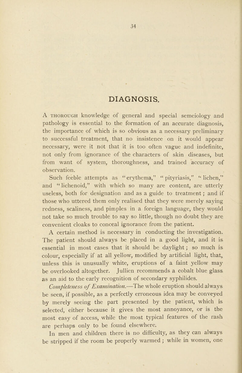 DIAGNOSIS. A THOROUGH knowledge of general and special semeiology and pathology is essential to the formation of an accurate diagnosis, the importance of which is so obvious as a necessary preliminary to successful treatment, that no insistence on it would appear necessary, were it not that it is too often vague and indefinite, not only from ignorance of the characters of skin diseases, but from want of system, thoroughness, and trained accuracy of observation. Such feeble attempts as “erythema,” “pityriasis,” “ lichen,“ and “ lichenoid,” with which so many are content, are utterly useless, both for designation and as a guide to treatment; and if those who uttered them only realised that they were merely saying redness, scaliness, and pimples in a foreign language, they would not take so much trouble to say so little, though no doubt they are convenient cloaks to conceal ignorance from the patient. A certain method is necessary in conducting the investigation. The patient should always be placed in a good light, and it is essential in most cases that it should be daylight; so much is colour, especially if at all yellow, modified by artificial light, that, unless this is unusually white, eruptions of a faint yellow may be overlooked altogether. Jullien recommends a cobalt blue glass as an aid to the early recognition of secondary syphilides. Completeness of Examination.—The whole eruption should always be seen, if possible, as a perfectly erroneous idea may be conveyed by merely seeing the part presented by the patient, which is selected, either because it gives the most annoyance, or is the most easy of access, while the most typical features of the rash are perhaps only to be found elsewhere. In men and children there is no difficulty, as they can always be stripped if the room be properly warmed ; while in women, one