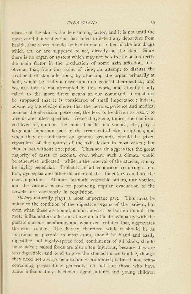 disease of the skin is the determining factor, and it is not until the most careful investigation has failed to detect any departure from health, that resort should be had to one or other of the few drugs which act, or are supposed to act, directly on the skin. Since there is no organ or system which may not be directly or indirectly the main factor in the production of some skin affection, it is obvious that, from this point of view, an attempt to discuss the treatment of skin affections, by attacking the organ primarily at fault, would be really a dissertation on general therapeutics; and because this is not attempted in this work, and attention only called to the more direct means at our command, it must not be supposed that it is considered of small importance ; indeed, advancing knowledge shows that the more experience and medical acumen the physician possesses, the less is he driven to resort to arsenic and other specifics. General hygiene, tonics, such as iron, cod-liver oil, quinine, the mineral acids, nux vomica, etc., play a large and important part in the treatment of skin eruptions, and when they are indicated on general grounds, should be given regardless of the nature of the skin lesion in most cases ; but this is not without exception. Thus sea air aggravates the great majority of cases of eczema, even where such a climate would be otherwise indicated ; while in the interval of the attacks, it may be highly beneficial. Probably, of all conditions requiring atten- tion, dyspepsia and other disorders of the alimentary canal are the most important. Alkalies, bismuth, vegetable bitters, nux vomica, and the various means for producing regular evacuation of the bowels, are constantly in requisition. Dietary naturally plays a most important part. This must be suited to the condition of the digestive organs of the patient, but even when these are sound, it must always be borne in mind, that most inflammatory affections have an intimate sympathy with the gastric mucous membrane, and whatever irritates that, aggravates the skin trouble. The dietary, therefore, while it should be as nutritious as possible in most cases, should be bland and easily digestible ; all highly-spiced food, condiments of all kinds, should be avoided ; salted foods are also often injurious, because they are less digestible, and tend to give the stomach more trouble, though they need not always be absolutely prohibited; oatmeal, and bran- containing preparations generally, do not suit those who have acute inflammatory affections ; again, infants and young children