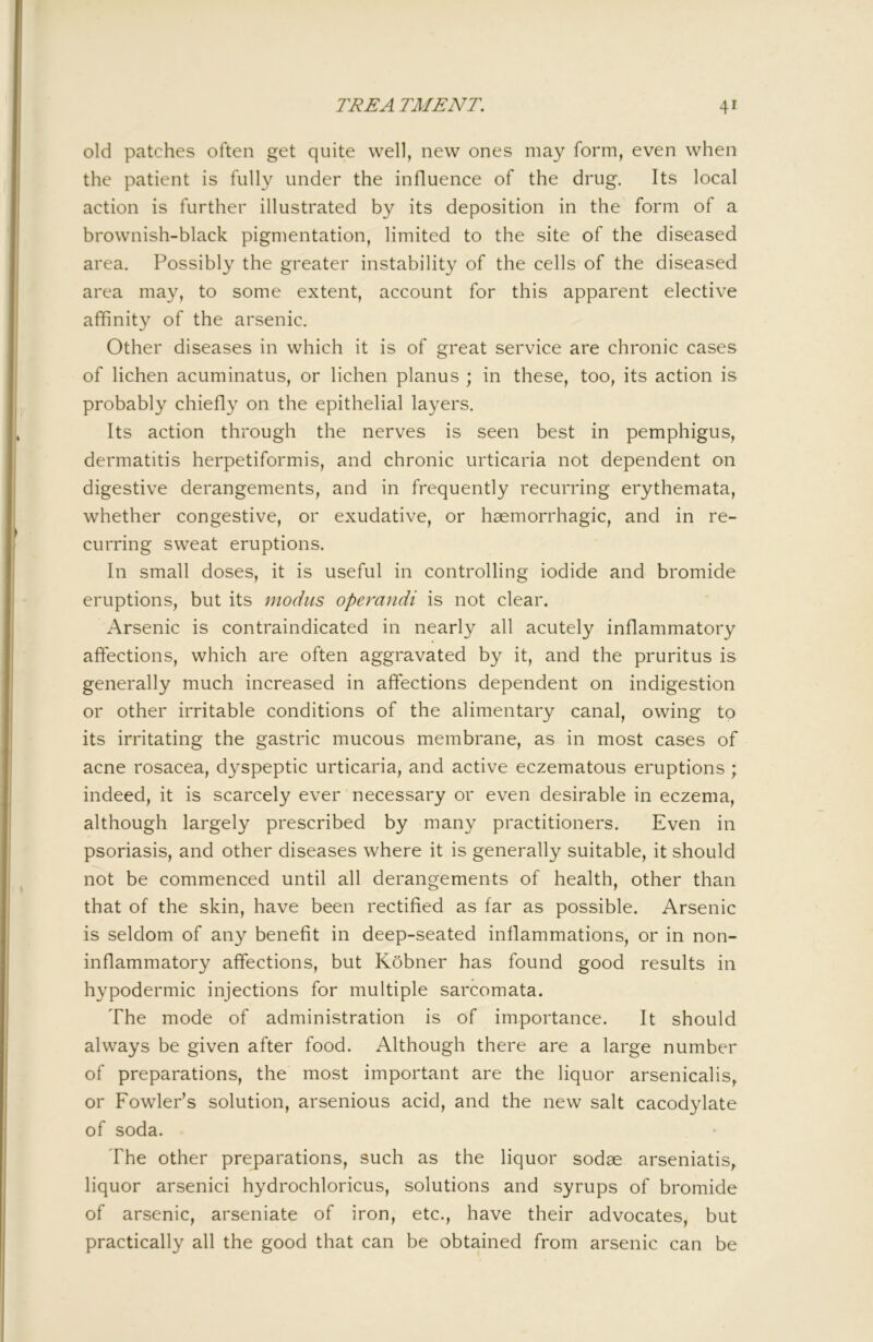 old patches often get quite well, new ones may form, even when the patient is fully under the influence of the drug. Its local action is further illustrated by its deposition in the form of a brownish-black pigmentation, limited to the site of the diseased area. Possibly the greater instability of the cells of the diseased area may, to some extent, account for this apparent elective affinity of the arsenic. Other diseases in which it is of great service are chronic cases of lichen acuminatus, or lichen planus ; in these, too, its action is probably chiefly on the epithelial layers. Its action through the nerves is seen best in pemphigus, dermatitis herpetiformis, and chronic urticaria not dependent on digestive derangements, and in frequently recurring erythemata, whether congestive, or exudative, or haemorrhagic, and in re- curring sweat eruptions. In small doses, it is useful in controlling iodide and bromide eruptions, but its modus operandi is not clear. Arsenic is contraindicated in nearly all acutely inflammatory affections, which are often aggravated by it, and the pruritus is generally much increased in affections dependent on indigestion or other irritable conditions of the alimentary canal, owing to its irritating the gastric mucous membrane, as in most cases of acne rosacea, dyspeptic urticaria, and active eczematous eruptions; indeed, it is scarcely ever necessary or even desirable in eczema, although largely prescribed by many practitioners. Even in psoriasis, and other diseases where it is generally suitable, it should not be commenced until all derangements of health, other than that of the skin, have been rectified as far as possible. Arsenic is seldom of any benefit in deep-seated inflammations, or in non- inflammatory affections, but Kobner has found good results in hypodermic injections for multiple sarcomata. The mode of administration is of importance. It should always be given after food. Although there are a large number of preparations, the most important are the liquor arsenicalis, or Fowler’s solution, arsenious acid, and the new salt cacodylate of soda. The other preparations, such as the liquor sodse arseniatis^ liquor arsenici hydrochloricus, solutions and syrups of bromide of arsenic, arseniate of iron, etc., have their advocates, but practically all the good that can be obtained from arsenic can be