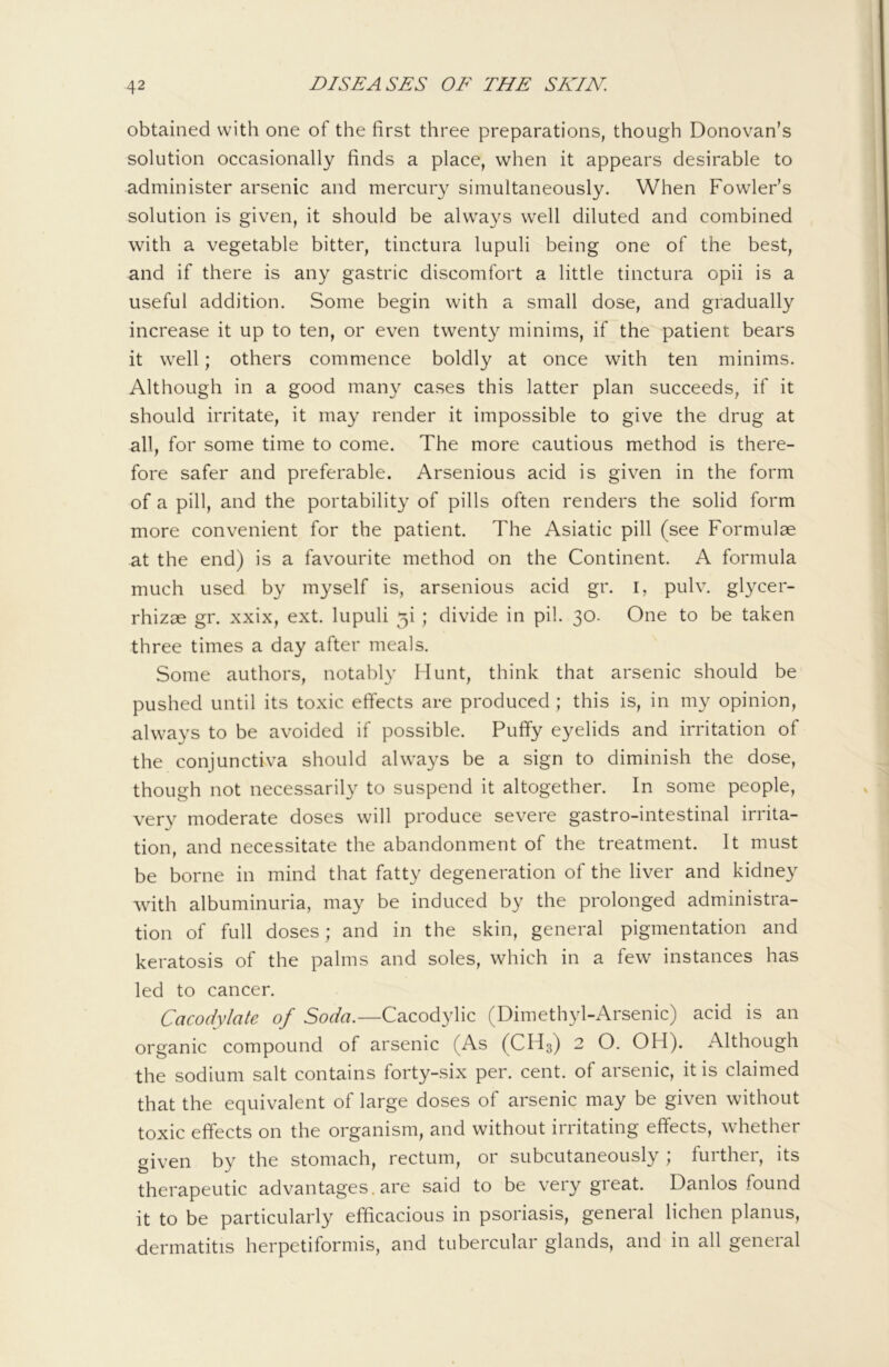 obtained with one of the first three preparations, though Donovan’s solution occasionally finds a place, when it appears desirable to administer arsenic and mercury simultaneously. When Fowler’s solution is given, it should be always well diluted and combined with a vegetable bitter, tinctura lupuli being one of the best, and if there is any gastric discomfort a little tinctura opii is a useful addition. Some begin with a small dose, and gradually increase it up to ten, or even twenty minims, if the patient bears it well; others commence boldly at once with ten minims. Although in a good many cases this latter plan succeeds, if it should irritate, it may render it impossible to give the drug at all, for some time to come. The more cautious method is there- fore safer and preferable. Arsenious acid is given in the form of a pill, and the portability of pills often renders the solid form more convenient for the patient. The Asiatic pill (see Formulae at the end) is a favourite method on the Continent. A formula much used by myself is, arsenious acid gr. i, pulv. glycer- rhizae gr. xxix, ext. lupuli 5i ; divide in pil. 30. One to be taken three times a day after meals. Some authors, notably Munt, think that arsenic should be pushed until its toxic effects are produced ; this is, in my opinion, always to be avoided if possible. Puffy eyelids and irritation of the conjunctiva should always be a sign to diminish the dose, though not necessarily to suspend it altogether. In some people, very moderate doses will produce severe gastro-intestinal irrita- tion, and necessitate the abandonment of the treatment. It must be borne in mind that fatty degeneration of the liver and kidney with albuminuria, may be induced by the prolonged administra- tion of full doses; and in the skin, general pigmentation and keratosis of the palms and soles, which in a few instances has led to cancer. Cacodylate of Cacodylic (Dimethyl-Arsenic) acid is an organic compound of arsenic (As (CH3) 2 O. OH). Although the sodium salt contains forty-six per. cent, of arsenic, it is claimed that the equivalent of large doses of arsenic may be given without toxic effects on the organism, and without irritating effects, whether given by the stomach, rectum, or subcutaneously ; further, its therapeutic advantages.are said to be very great. Danlos found it to be particularly efficacious in psoriasis, general lichen planus, dermatitis herpetiformis, and tubercular glands, and in all general