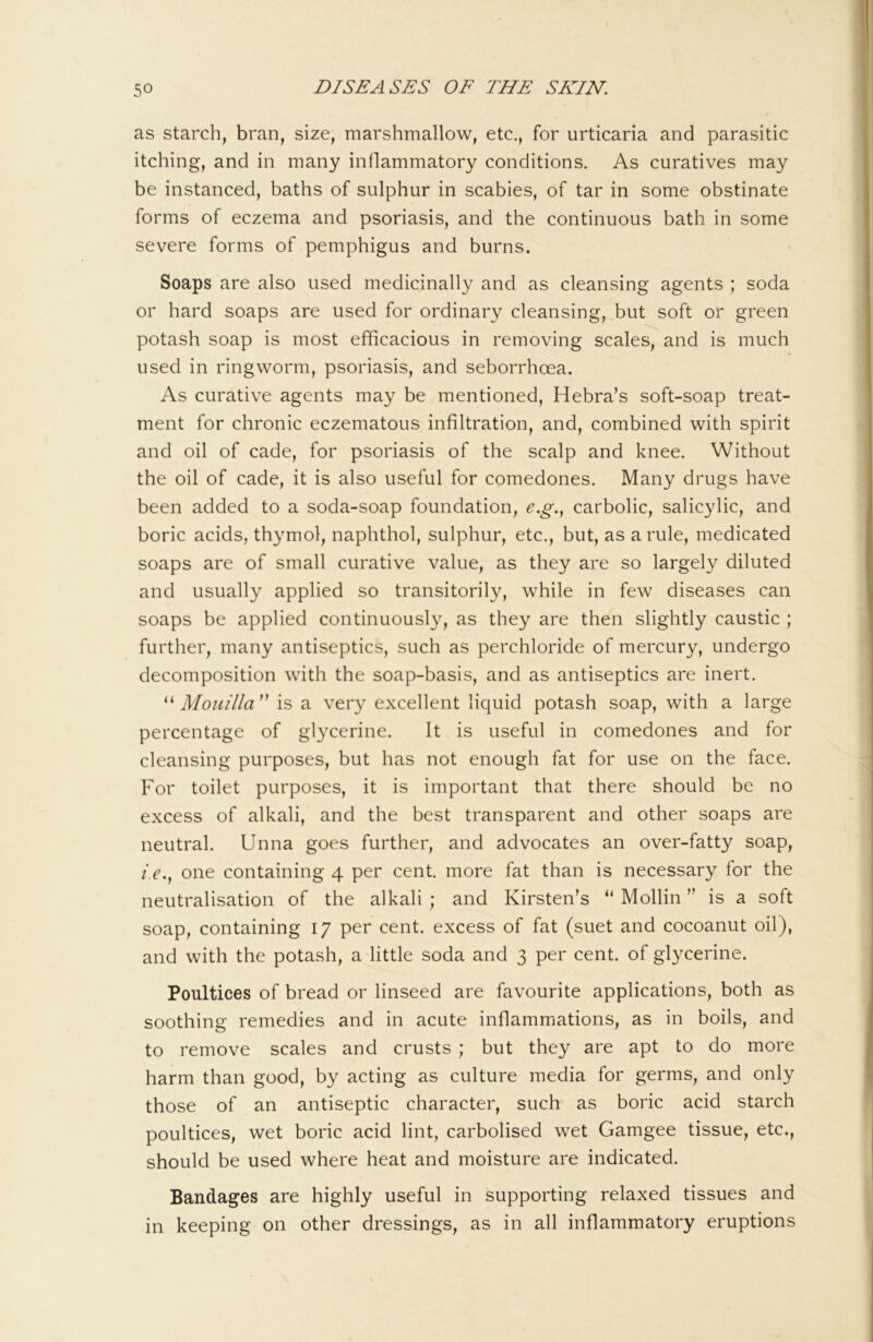 as starch, bran, size, marshmallow, etc., for urticaria and parasitic itching, and in many inflammatory conditions. As curatives may be instanced, baths of sulphur in scabies, of tar in some obstinate forms of eczema and psoriasis, and the continuous bath in some severe forms of pemphigus and burns. Soaps are also used medicinally and as cleansing agents ; soda or hard soaps are used for ordinary cleansing, but soft or green potash soap is most efficacious in removing scales, and is much used in ringworm, psoriasis, and seborrhoea. As curative agents may be mentioned, Hebra’s soft-soap treat- ment for chronic eczematous infiltration, and, combined with spirit and oil of cade, for psoriasis of the scalp and knee. Without the oil of cade, it is also useful for comedones. Many drugs have been added to a soda-soap foundation, e.g.., carbolic, salicylic, and boric acids, thymol, naphthol, sulphur, etc., but, as a rule, medicated soaps are of small curative value, as they are so largely diluted and usually applied so transitorily, while in few diseases can soaps be applied continuously, as they are then slightly caustic ; further, many antiseptics, such as perchloride of mercury, undergo decomposition with the soap-basis, and as antiseptics are inert. Mouilla'' is a very excellent liquid potash soap, with a large percentage of glycerine. It is useful in comedones and for cleansing purposes, but has not enough fat for use on the face. For toilet purposes, it is important that there should be no excess of alkali, and the best transparent and other soaps are neutral. Unna goes further, and advocates an over-fatty soap, z>., one containing 4 per cent, more fat than is necessary for the neutralisation of the alkali; and Kirsten’s “ Mollin ” is a soft soap, containing 17 per cent, excess of fat (suet and cocoanut oil), and with the potash, a little soda and 3 per cent, of glycerine. Poultices of bread or linseed are favourite applications, both as soothing remedies and in acute inflammations, as in boils, and to remove scales and crusts ; but they are apt to do more harm than good, by acting as culture media for germs, and only those of an antiseptic character, such as boric acid starch poultices, wet boric acid lint, carbolised wet Gamgee tissue, etc., should be used where heat and moisture are indicated. Bandages are highly useful in supporting relaxed tissues and in keeping on other dressings, as in all inflammatory eruptions