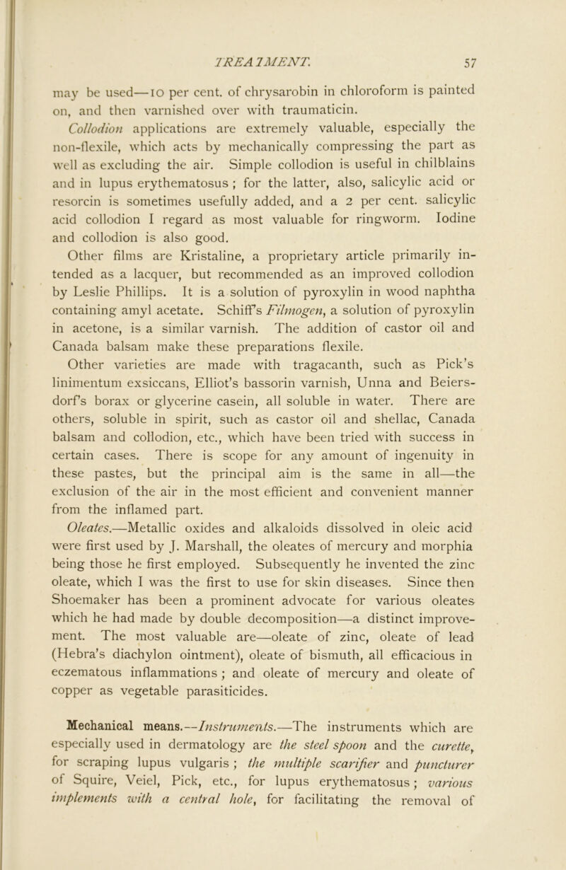 may be used—lo per cent, of chrysarobin in chloroform is painted on, and then varnished over with traumaticin. Collodion applications are extremely valuable, especially the non-flexile, which acts by mechanically compressing the part as well as excluding the air. Simple collodion is useful in chilblains and in lupus erythematosus ; for the latter, also, salicylic acid or resorcin is sometimes usefully added, and a 2 per cent, salicylic acid collodion I regard as most valuable for ringworm. Iodine and collodion is also good. Other films are Kristaline, a proprietary article primarily in- tended as a lacquer, but recommended as an improved collodion by Leslie Phillips. It is a solution of pyroxylin in wood naphtha containing amyl acetate. Schififs Filmogen, a solution of pyroxylin in acetone, is a similar varnish. The addition of castor oil and Canada balsam make these preparations flexile. Other varieties are made with tragacanth, such as Pick’s linimentum exsiccans, Elliot’s bassorin varnish, Unna and Beiers- dorf’s borax or glycerine casein, all soluble in water. There are others, soluble in spirit, such as castor oil and shellac, Canada balsam and collodion, etc., which have been tried with success in certain cases. There is scope for any amount of ingenuity in these pastes, but the principal aim is the same in all—the exclusion of the air in the most efficient and convenient manner from the inflamed part. Oleates.—Metallic oxides and alkaloids dissolved in oleic acid were first used by J. Marshall, the oleates of mercury and morphia being those he first employed. Subsequently he invented the zinc oleate, which I was the first to use for skin diseases. Since then Shoemaker has been a prominent advocate for various oleates- which he had made by double decomposition—a distinct improve- ment. The most valuable are—oleate of zinc, oleate of lead (Hebra’s diachylon ointment), oleate of bismuth, all efficacious in eczematous inflammations ; and oleate of mercury and oleate of copper as vegetable parasiticides. Mechanical means.—Ifistruments.—The instruments which are especially used in dermatology are the steel spoon and the curette^ for scraping lupus vulgaris ; the multiple scarifier and puncturer of Squire, Veiel, Pick, etc., for lupus erythematosus; various implements with a central hole^ for facilitating the removal of