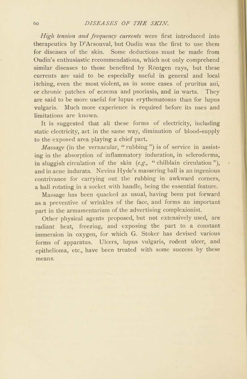 High tension and frequency currents were first introduced into therapeutics by D’Arsonval, but Oudin was the first to use them for diseases of the skin. Some deductions must be made from Oudin’s enthusiastic recommendations, which not only comprehend similar diseases to those benefited by Rontgen rays, but these currents are said to be especially useful in general and local itching, even the most violent, as in some cases of pruritus ani, or chronic patches of eczema and psoriasis, and in warts. They are said to be more useful for lupus erythematosus than for lupus vulgaris. Much more experience is required before its uses and limitations are known. It is suggested that all these forms of electricity, including static electricity, act in the same way, diminution of blood-supply to the exposed area playing a chief part. Massage (in the vernacular, rubbing ”) is of service in assist- ing in the absorption of inflammatory induration, in scleroderma, in sluggish circulation of the skin (eg.^ chilblain circulation ”), and in acne indurata. Nevins Hyde’s massering ball is an ingenious contrivance for carrying out the rubbing in awkward corners, a ball rotating in a socket with handle, being the essential feature. Massage has been quacked as usual, having been put forward as a preventive of wrinkles of the face, and forms an important part in the armamentarium of the advertising complexionist. Other physical agents proposed, but not extensively used, are radiant heat, freezing, and exposing the part to a constant immersion in oxygen, for which G. Stoker has devised various forms of apparatus. Ulcers, lupus vulgaris, rodent ulcer, and epithelioma, etc., have been treated with some success by these means.