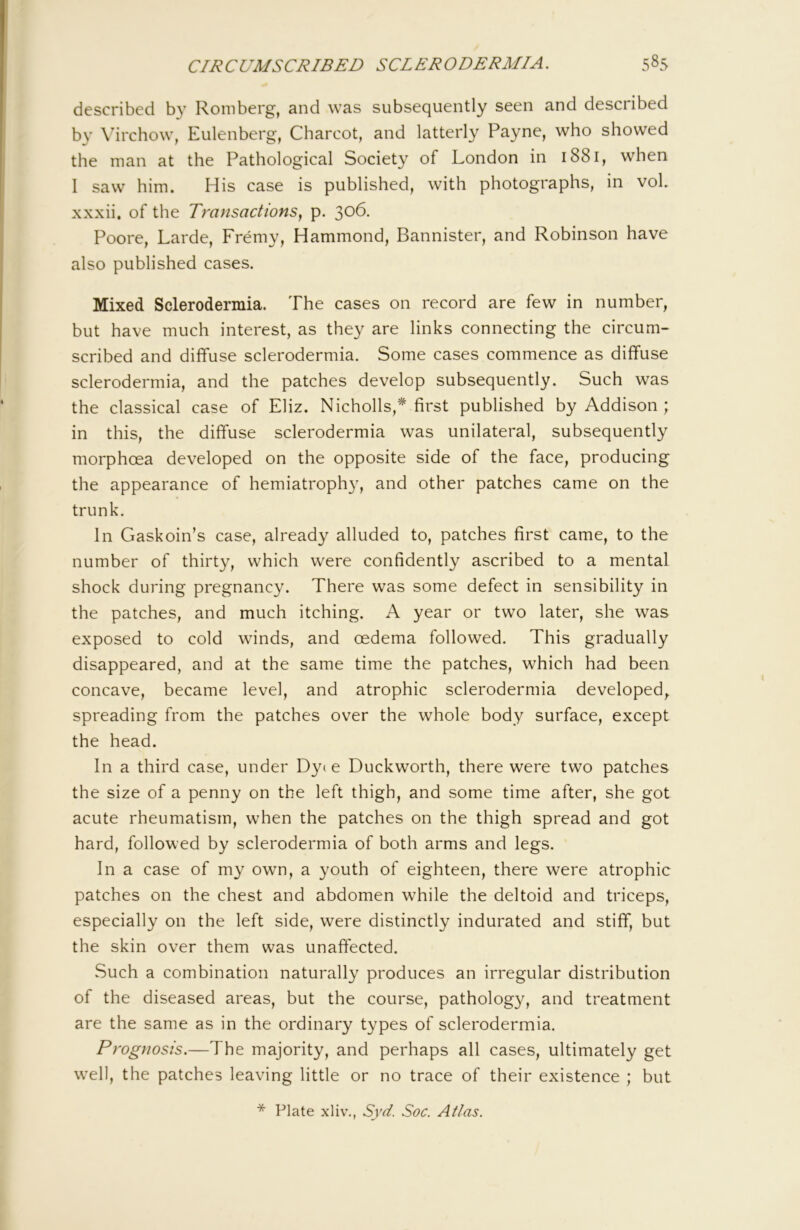 described by Romberg, and was subsequently seen and described by \urchow, Eulenberg, Charcot, and latterly Payne, who showed the man at the Pathological Society of London in 1881, when I saw him. His case is published, with photographs, in voL xxxii, of the Transactions^ p. 306. Poore, Larde, Fremy, Hammond, Bannister, and Robinson have also published cases. Mixed Sclerodermia. The cases on record are few in number, but have much interest, as they are links connecting the circum- scribed and diffuse sclerodermia. Some cases commence as diffuse sclerodermia, and the patches develop subsequently. Such was the classical case of Eliz. Nicholls,* first published by Addison ; in this, the diffuse sclerodermia was unilateral, subsequently morphoea developed on the opposite side of the face, producing the appearance of hemiatrophy, and other patches came on the trunk. In Gaskoin’s case, already alluded to, patches first came, to the number of thirty, which were confidently ascribed to a mental shock during pregnancy. There was some defect in sensibility in the patches, and much itching. A year or two later, she was exposed to cold winds, and oedema followed. This gradually disappeared, and at the same time the patches, which had been concave, became level, and atrophic sclerodermia developed, spreading from the patches over the whole body surface, except the head. In a third case, under Dye e Duckworth, there were two patches the size of a penny on the left thigh, and some time after, she got acute rheumatism, when the patches on the thigh spread and got hard, followed by sclerodermia of both arms and legs. In a case of my own, a youth of eighteen, there were atrophic patches on the chest and abdomen while the deltoid and triceps, especially on the left side, were distinctly indurated and stiff, but the skin over them was unaffected. Such a combination naturally produces an irregular distribution of the diseased areas, but the course, pathology, and treatment are the same as in the ordinary types of sclerodermia. Prognosis.—The majority, and perhaps all cases, ultimately get w^ell, the patches leaving little or no trace of their existence ; but * Plate xliv., Syd. Soc. Atlas.