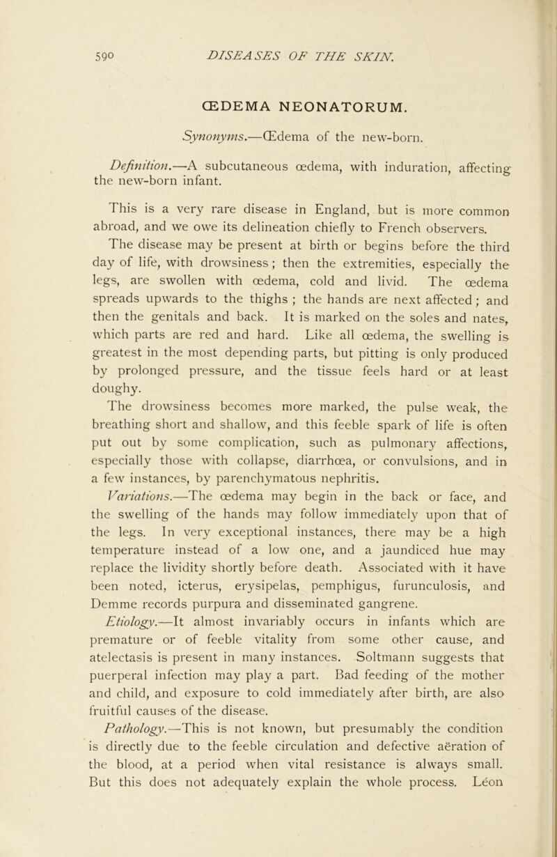 CEDEMA NEONATORUM. Synonyms.—QEdema of the new-born. Definition.—A subcutaneous oedema, with induration, affecting the new-born infant. This is a very rare disease in England, but is more common abroad, and we owe its delineation chiefly to French observers. The disease may be present at birth or begins before the third day of life, with drowsiness ; then the extremities, especially the legs, are swollen with oedema, cold and livid. The oedema spreads upwards to the thighs ; the hands are next affected; and then the genitals and back. It is marked on the soles and nates, which parts are red and hard. Like all oedema, the swelling is greatest in the most depending parts, but pitting is only produced by prolonged pressure, and the tissue feels hard or at least doughy. The drowsiness becomes more marked, the pulse weak, the breathing short and shallow, and this feeble spark of life is often put out by some complication, such as pulmonary affections, especially those with collapse, diarrhoea, or convulsions, and in a few instances, by parenchymatous nephritis. Variations.—The oedema may begin in the back or face, and the swelling of the hands may follow immediately upon that of the legs. In very exceptional instances, there may be a high temperature instead of a low one, and a jaundiced hue may replace the lividity shortly before death. Associated with it have been noted, icterus, erysipelas, pemphigus, furunculosis, and Demme records purpura and disseminated gangrene. Etiology.—It almost invariably occurs in infants which are premature or of feeble vitality from some other cause, and atelectasis is present in many instances. Soltmann suggests that puerperal infection may play a part. Bad feeding of the mother and child, and exposure to cold immediately after birth, are also fruitful causes of the disease. Pathology.—This is not known, but presumably the condition is directly due to the feeble circulation and defective aeration of the blood, at a period when vital resistance is always small. But this does not adequately explain the whole process. Leon