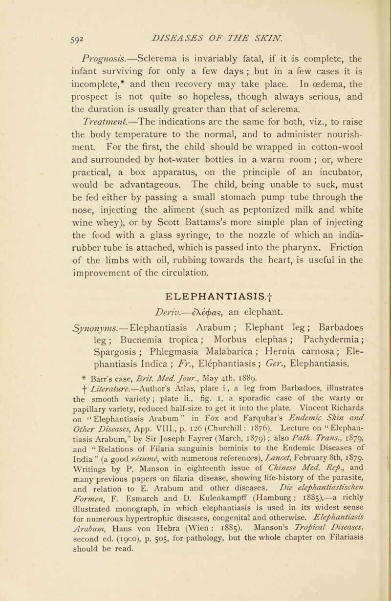 Prognosis.—Sclerema is invariably fatal, if it is complete, the infant surviving for only a few days ; but in a few cases it is incomplete,* and then recovery may take place. In oedema, the prospect is not quite so hopeless, though always serious, and the duration is usually greater than that of sclerema. Treatment.—The indications are the same for both, viz., to raise the body temperature to the normal, and to administer nourish- ment. For the first, the child should be wrapped in cotton-wool and surrounded by hot-water bottles in a warm room ; or, where practical, a box apparatus, on the principle of an incubator, would be advantageous. The child, being unable to suck, must be fed either by passing a small stomach pump tube through the nose, injecting the aliment (such as peptonized milk and white wine whey), or by Scott Battams’s more simple plan of injecting the food with a glass syringe, to the nozzle of which an india- rubber tube is attached, which is passed into the pharynx. Friction of the limbs with oil, rubbing towards the heart, is useful in the improvement of the circulation. ELEPHANTIASIS.! Deriv.—eXe</)a9, an elephant. Synonyms. — Elephantiasis Arabum ; Elephant leg; Barbadoes leg; Bucnemia tropica; Morbus elephas; Pachydermia; Spargosis ; Phlegmasia Malabarica ; Hernia carnosa; Ele- phantiasis Indica ; /'r.. Elephantiasis; Ger., Elephantiasis. * Barrs case, Brit. Med. Jour., May 4th, 1889. f Literature.—Author’s Atlas, place i., a leg from Barbadoes, illustrates the smooth variety; plate li., fig. i, a sporadic case of the warty or papillary variety, reduced half-size to get it into the plate. Vincent Richards on “Elephantiasis Arabum” in Fox and Farquhar’s Epidemic Skin and Other Diseases, App. VIII., p. 126 (Churchill: 1876). Lecture on “Elephan- tiasis Arabum,” by Sir Joseph Fayrer (March, 1879); also Path. Tra?ts., 1879, and “ Relations of Filaria sanguinis hominis to the Endemic Diseases of India ” (a good resume, with numerous references), Lancet, February 8th, 1879. Writings by P. Manson in eighteenth issue of Chinese Med. Rep., and many previous papers on filaria disease, showing life-history of the parasite, and relation to E. Arabum and other diseases. Die elephantiastischen Formeii, F. Esmarch and D. Kulenkampff (Hamburg : 1885),—a richly illustrated monograph, in which elephantiasis is used in its widest sense for numerous hypertrophic diseases, congenital and otherwise. Elephantiasis Arabimi, Hans von Hebra (Wien : 1885). Manson’s Tropical Diseases, second ed. (1900), p. 505, for pathology, but the whole chapter on Filariasis should be read.