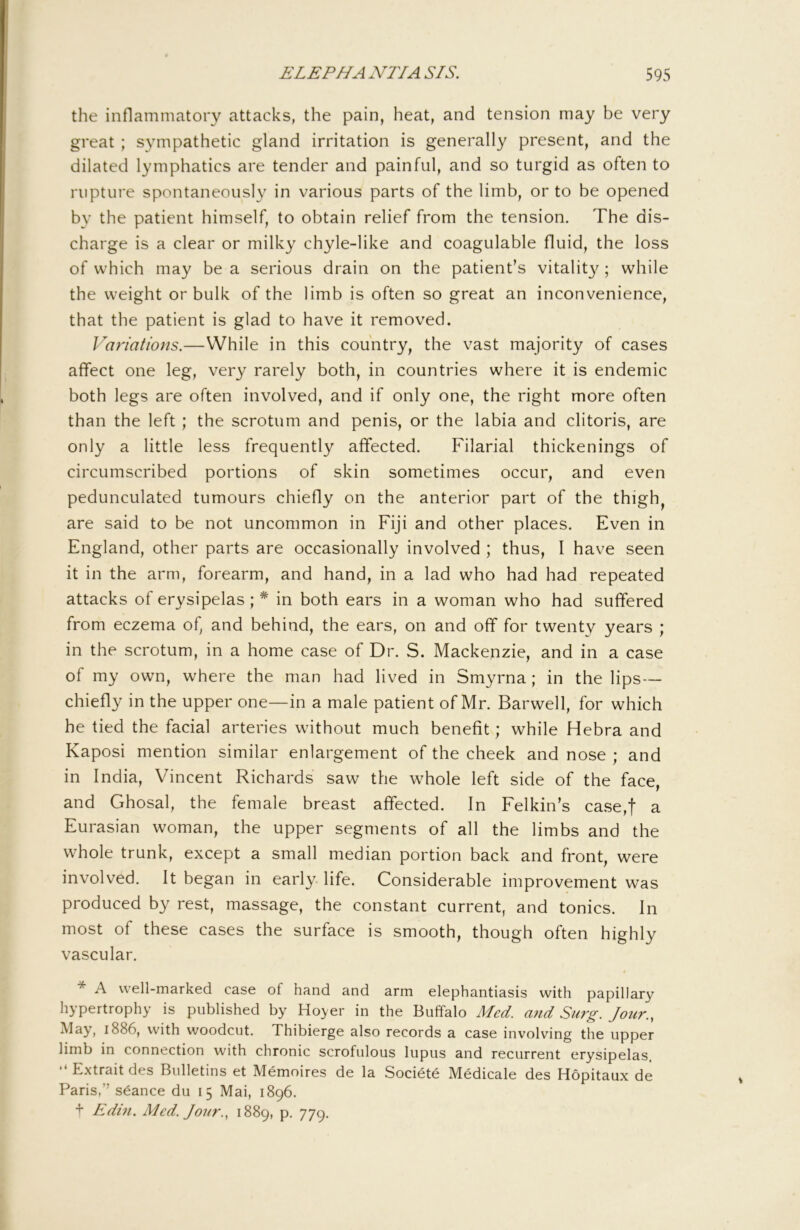 the inflammatory attacks, the pain, heat, and tension may be very great ; sympathetic gland irritation is generally present, and the dilated lymphatics are tender and painful, and so turgid as often to rupture spontaneously in various parts of the limb, or to be opened by the patient himself, to obtain relief from the tension. The dis- charge is a clear or milky chyle-like and coagulable fluid, the loss of which may be a serious drain on the patient’s vitalit}^; while the weight or bulk of the limb is often so great an inconvenience, that the patient is glad to have it removed. Variations.—While in this country, the vast majority of cases affect one leg, very rarely both, in countries where it is endemic both legs are often involved, and if only one, the right more often than the left; the scrotum and penis, or the labia and clitoris, are only a little less frequently affected. Filarial thickenings of circumscribed portions of skin sometimes occur, and even pedunculated tumours chiefly on the anterior part of the thigh, are said to be not uncommon in Fiji and other places. Even in England, other parts are occasionally involved ; thus, I have seen it in the arm, forearm, and hand, in a lad who had had repeated attacks of erysipelas ; * in both ears in a woman who had suffered from eczema of, and behind, the ears, on and off for twenty years ; in the scrotum, in a home case of Dr. S. Mackenzie, and in a case of my own, where the man had lived in Smyrna ; in the lips — chiefly in the upper one—in a male patient of Mr. Barwell, for which he tied the facial arteries without much benefit; while Hebra and Kaposi mention similar enlargement of the cheek and nose ; and in India, Vincent Richards saw the whole left side of the face, and Ghosal, the female breast affected. In Felkin’s case,f a Eurasian woman, the upper segments of all the limbs and the whole trunk, except a small median portion back and front, were involved. It began in early life. Considerable improvement was produced by rest, massage, the constant current, and tonics. In most of these cases the surface is smooth, though often highly vascular. * A well-marked case of hand and arm elephantiasis with papillary hypertrophy is published by Ho>er in the Buffalo Med. and Surg. Jour., May, 1886, with woodcut. Thibierge also records a case involving the upper limb in connection with chronic scrofulous lupus and recurrent erysipelas. “ Extrait des Bulletins et Memoires de la Societe Medicale des Hopitaux de Paris,” stance du 15 Mai, 1896. + Edm. Med. Jour., 1889, p. 779.