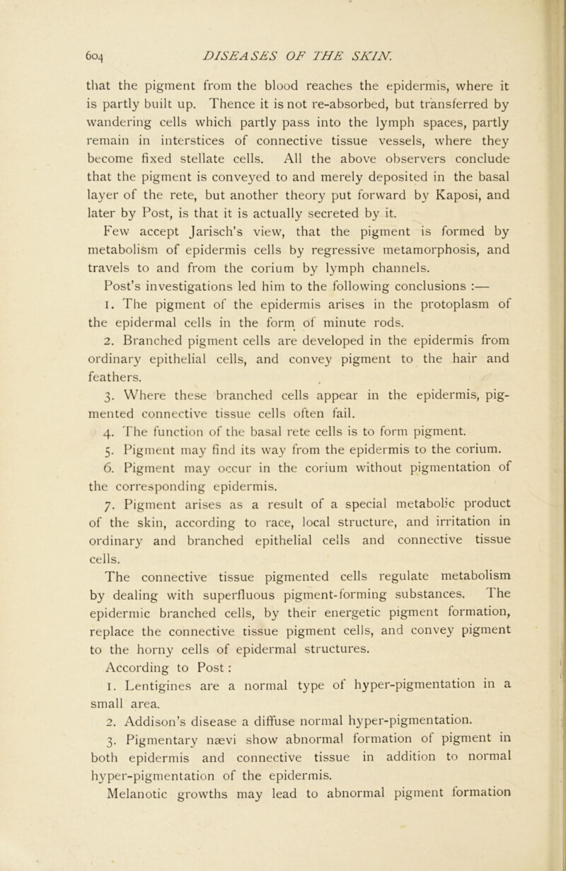 tliat the pigment from the blood reaches the epidermis, where it is partly built up. Thence it is not re-absorbed, but transferred by wandering cells which partly pass into the lymph spaces, partly remain in interstices of connective tissue vessels, where they become fixed stellate cells. All the above observers conclude that the pigment is conveyed to and merely deposited in the basal layer of the rete, but another theory put forward by Kaposi, and later by Post, is that it is actually secreted by it. Few accept Jarisch’s view, that the pigment is formed by metabolism of epidermis cells by regressive metamorphosis, and travels to and from the corium by lymph channels. Post’s investigations led him to the following conclusions :— 1. The pigment of the epidermis arises in the protoplasm of the epidermal cells in the form^ of minute rods, 2. Branched pigment cells are developed in the epidermis from ordinary epithelial cells, and convey pigment to the hair and feathers. « 3. Where these branched cells appear in the epidermis, pig- mented connective tissue cells often fail. 4. The function of the basal rete cells is to form pigment. 5. Pigment may find its way from the epidermis to the corium. 6. Pigment may occur in the corium without pigmentation of the corresponding epidermis. 7. Pigment arises as a result of a special metabolic product of the skin, according to race, local structure, and irritation in ordinary and branched epithelial cells and connective tissue cells. The connective tissue pigmented cells regulate metabolism by dealing with superfluous pigment-forming substances. The epidermic branched cells, by their energetic pigment formation, replace the connective tissue pigment cells, and convey pigment to the horny cells of epidermal structures. According to Post: 1. Lentigines are a normal type of hyper-pigmentation in a small area. 2. Addison’s disease a diffuse normal hyper-pigmentation. 3. Pigmentary naevi show abnormal formation of pigment in both epidermis and connective tissue in addition to normal hyper-pigmentation of the epidermis. Melanotic growths may lead to abnormal pigment formation