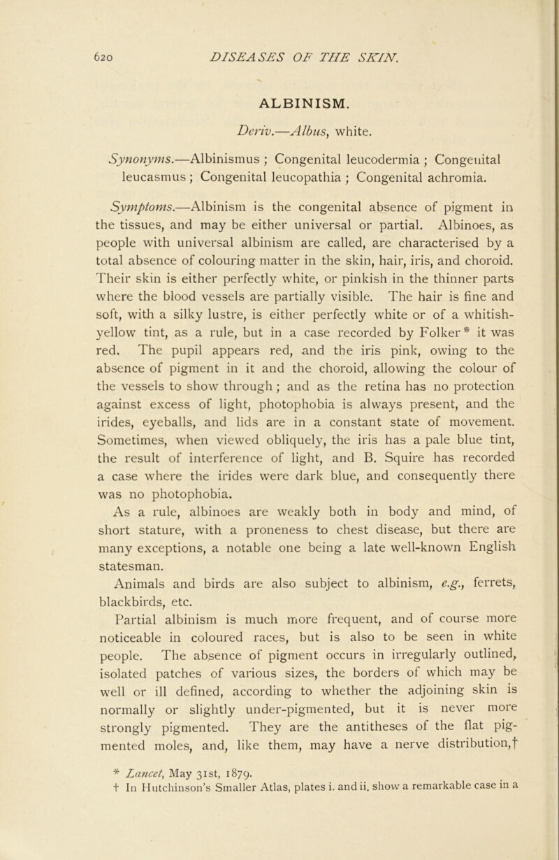 ALBINISM. Deriv.—Albus, white. Synonyms.—Albinismus ; Congenital leucodermia ; Congenital leucasmus ; Congenital leucopathia ; Congenital achromia. Symptoms.—Albinism is the congenital absence of pigment in the tissues, and may be either universal or partial. Albinoes, as people with universal albinism are called, are characterised by a total absence of colouring matter in the skin, hair, iris, and choroid. Their skin is either perfectly white, or pinkish in the thinner parts where the blood vessels are partially visible. The hair is fine and soft, with a silky lustre, is either perfectly white or of a whitish- yellow tint, as a rule, but in a case recorded by Folker* it was red. The pupil appears red, and the iris pink, owing to the absence of pigment in it and the choroid, allowing the colour of the vessels to show through; and as the retina has no protection against excess of light, photophobia is always present, and the irides, eyeballs, and lids are in a constant state of movement. Sometimes, when viewed obliquely, the iris has a pale blue tint, the result of interference of light, and B. Squire has recorded a case where the irides were dark blue, and consequently there was no photophobia. As a rule, albinoes are weakly both in body and mind, of short stature, with a proneness to chest disease, but there are many exceptions, a notable one being a late well-known English statesman. Animals and birds are also subject to albinism, e.g.y ferrets, blackbirds, etc. Partial albinism is much more frequent, and of course more noticeable in coloured races, but is also to be seen in white people. The absence of pigment occurs in irregularly outlined, isolated patches of various sizes, the borders of which may be well or ill defined, according to whether the adjoining skin is normally or slightly under-pigmented, but it is never more strongly pigmented. They are the antitheses of the flat pig- mented moles, and, like them, may have a nerve distribution,! * Lancet^ May 31st, 1879. t In Hutchinson’s Smaller Atlas, plates i. and ii. show a remarkable case in a