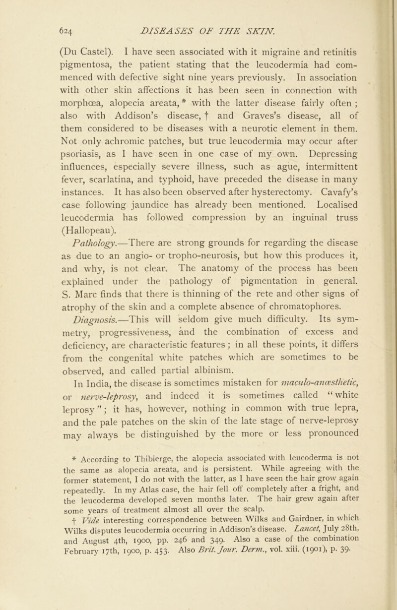 (Du Castel). I have seen associated with it migraine and retinitis pigmentosa, the patient stating that the leucodermia had com- menced with defective sight nine years previously. In association with other skin affections it has been seen in connection with morphoea, alopecia areata, * with the latter disease fairly often ; also with Addison’s disease, f and Graves’s disease, all of them considered to be diseases with a neurotic element in them. Not only achromic patches, but true leucodermia may occur after psoriasis, as I have seen in one case of my own. Depressing influences, especially severe illness, such as ague, intermittent fever, scarlatina, and typhoid, have preceded the disease in many instances. It has also been observed after hysterectomy. Cavafy’s case following jaundice has already been mentioned. Localised leucodermia has followed compression by an inguinal truss (Hallopeau). Pathology.—There are strong grounds for regarding the disease as due to an angio- or tropho-neurosis, but how this produces it, and why, is not clear. The anatomy of the process has been explained under the pathology of pigmentation in general. S. Marc finds that there is thinning of the rete and other signs of atrophy of the skin and a complete absence of chromatophores. Diag7iosis.—This will seldom give much difficulty. Its sym- metry, progressiveness, and the combination of excess and deficiency, are characteristic features; in all these points, it differs from the congenital white patches which are sometimes to be observed, and called partial albinism. In India, the disease is sometimes mistaken for maculo-ana’stlietic, or nerve-leprosy^ and indeed it is sometimes called ‘‘ white leprosy ” ; it has, however, nothing in common with true lepra, and the pale patches on the skin of the late stage of nerve-leprosy may always be distinguished by the more or less pronounced * According to Thibierge, the alopecia associated with leucoderma is not the same as alopecia areata, and is persistent. While agreeing with the former statement, I do not with the latter, as I have seen the hair grow again repeatedly. In my Atlas case, the hair fell off completely after a fright, and the leucoderma developed seven months later. The hair grew again after some years of treatment almost all over the scalp. t Vide interesting correspondence between Wilks and Gairdner, in which Wilks disputes leucodermia occurring in Addison’s disease. Lancet, July 28th, and August 4th, 1900, pp. 246 and 349. Also a case of the combination February 17th, 1900, p. 453. Also Brit. Jour. Der7n., vol. xiii. (1901), p. 39-