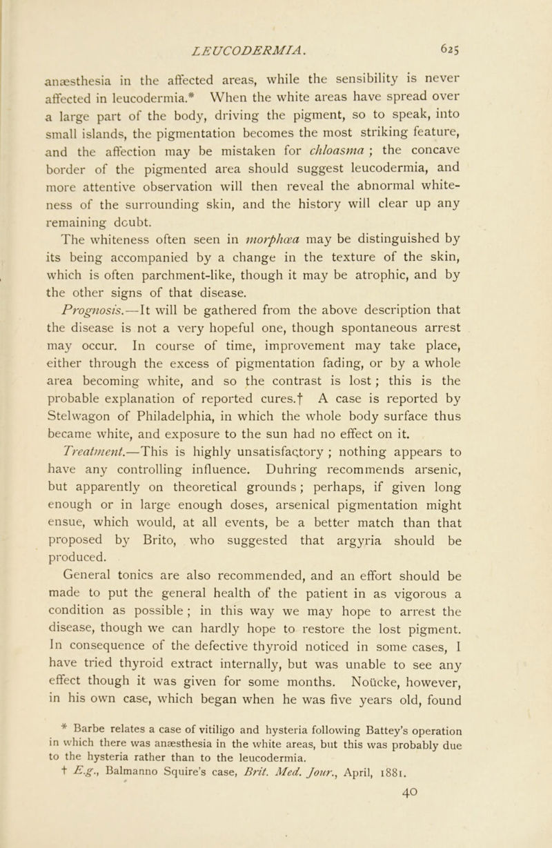 anaesthesia in the affected areas, while the sensibility is never affected in leucodermia.* When the white areas have spread over a large part of the body, driving the pigment, so to speak, into small islands, the pigmentation becomes the most striking feature, and the affection may be mistaken for chloasma ; the concave border of the pigmented area should suggest leucodermia, and more attentive observation will then reveal the abnormal white- ness of the surrounding skin, and the history will clear up any remaining doubt. The whiteness often seen in tnorphcea may be distinguished by its being accompanied by a change in the texture of the skin, which is often parchment-like, though it may be atrophic, and by the other signs of that disease. Prognosis.—It will be gathered from the above description that the disease is not a very hopeful one, though spontaneous arrest may occur. In course of time, improvement may take place, either through the excess of pigmentation fading, or by a whole area becoming white, and so the contrast is lost; this is the probable explanation of reported cures.f A case is reported by Stelwagon of Philadelphia, in which the whole body surface thus became white, and exposure to the sun had no effect on it. Treatment.—This is highly unsatisfactory ; nothing appears to have any controlling influence. Duhring recommends arsenic, but apparently on theoretical grounds; perhaps, if given long enough or in large enough doses, arsenical pigmentation might ensue, which would, at all events, be a better match than that proposed by Brito, who suggested that argyria should be produced. General tonics are also recommended, and an effort should be made to put the general health of the patient in as vigorous a condition as possible ; in this way we may hope to arrest the disease, though we can hardly hope to restore the lost pigment. In consequence of the defective thyroid noticed in some cases, I have tried thyroid extract internally, but was unable to see any effect though it was given for some months. Noiicke, however, in his own case, which began when he was five years old, found * Barbe relates a case of vitiligo and hysteria following Battey’s operation in which there was anaesthesia in the white areas, but this was probably due to the hysteria rather than to the leucodermia. t E.g.^ Balmanno Squire’s case, B7it. Med. Jour.^ April, 1881. 40