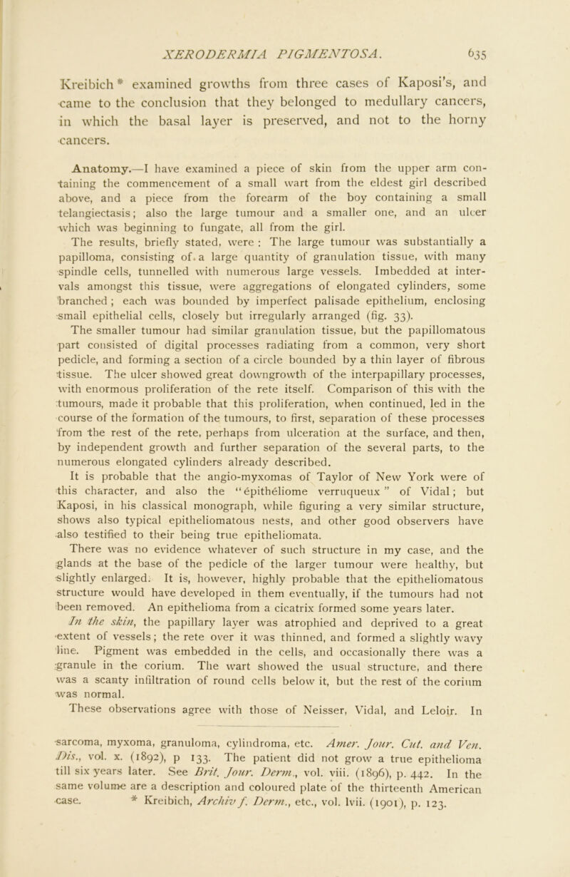 Kreibich * examined growths from three cases of Kaposi’s, and came to the conclusion that they belonged to medullary cancers, in which the basal layer is preserved, and not to the horny cancers. Anatomy.—I have examined a piece of skin from the upper arm con- taining the commencement of a small wart from the eldest girl described above, and a piece from the forearm of the boy containing a small telangiectasis; also the large tumour and a smaller one, and an ulcer which was beginning to fungate, all from the girl. The results, briefly stated, were : The large tumour was substantially a papilloma, consisting of. a large quantity of granulation tissue, with many spindle cells, tunnelled with numerous large vessels. Imbedded at inter- vals amongst this tissue, were aggregations of elongated cylinders, some 'branched ; each was bounded by imperfect palisade epithelium, enclosing •small epithelial cells, closely but irregularly arranged (fig. 33). The smaller tumour had similar granulation tissue, but the papillomatous part consisted of digital processes radiating from a common, very short pedicle, and forming a section of a circle bounded by a thin layer of fibrous tissue. The ulcer showed great downgrowth of the interpapillary processes, with enormous proliferation of the rete itself. Comparison of this with the tumours, made it probable that this proliferation, when continued, led in the course of the formation of the tumours, to first, separation of these processes from the rest of the rete, perhaps from ulceration at the surface, and then, by independent growth and further separation of the several parts, to the numerous elongated cylinders already described. It is probable that the angio-myxomas of Taylor of New York were of this character, and also the “epitheliome verruqueux ” of Vidal; but Kaposi, in his classical monograph, while figuring a very similar structure, shows also typical epitheliomatous nests, and other good observers have •also testified to their being true epitheliomata. There was no evidence whatever of such structure in my case, and the iglands at the base of the pedicle of the larger tumour were healthy, but •slightly enlarged. It is, however, highly probable that the epitheliomatous structure would hav'e developed in them eventually, if the tumours had not been removed. An epithelioma from a cicatrix formed some years later. In the skin^ the papillary layer was atrophied and deprived to a great ■extent of vessels; the rete over it was thinned, and formed a slightly wavy line. Pigment was embedded in the cells, and occasionally there was a 'granule in the corium. The wart showed the usual structure, and there was a scanty infiltration of round cells below it, but the rest of the corium was normal. These observations agree with those of Neisser, Vidal, and Leloir. In ■sarcoma, myxoma, granuloma, cylindroma, etc. A?ne?\ Jour. Cut. and Ven. Dis., vol. X. (1892), p 133. The patient did not grow a true epithelioma till six years later. See Brit. Jour. Deinn.^ vol. viii. (1896), p. 442. In the same voluiThe are a description and coloured plate of the thirteenth American •case. * Kreibich, Aixhiv/. Derm., etc., vol. Ivii. (1901), p. 123.