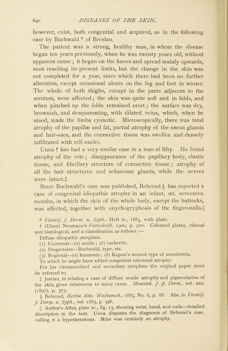 however, exist, both congenital and acquired, as in the following case by Buchwald ^ of Breslau. The patient was a strong, healthy man, in whom the disease began ten years previously, when he was twenty years old, without apparent cause ; it began on the knees and spread mainly upwards, soon reaching its present limits, but the change in the skin was not completed for a year, since which there had been no further alteration, except occasional ulcers on the leg and foot in winter. The whole of both thighs, except in the parts adjacent to the scrotum, were affected ; the skin was quite soft and in folds, and when pinched up the folds remained erect; the surface was dry, brownish, and desquamating, with dilated veins, which, when he stood, made the limbs cyanotic. Microscopically, there was total atrophy of the papillae and fat, partial atrophy of the sweat glands and hair-sacs, and the connective tissue was swollen and densely infiltrated with cell nuclei. Unna f has had a very similar case in a man of fifty. He found atrophy of the rete ; disappearance of the papillary body, elastic tissue, and fibrillary structure of connective tissue ; atrophy of all the hair structures and sebaceous glands, while the nerves were intact.+ Since Buchwald’s case was published, Behrend § has reported a case of congenital idiopathic atrophy in an infant, aet. seventeen months, in which the skin of the whole body, except the buttocks, was affected, together with onychogryphosis of the finger-nails. || * Vicrtelj. f. Der7?i. u. Syph., Heft iv., 1883, with plate. t (Unna) Neumann’s Festschrift, 1900, p. 910. Coloured plates, clinical and histological, and a classification as follows ;— Diffuse idiopathic atrophies. (1) Universal—(^) senile ; {b) cachectic. (2) Progressive—Buchwald, type, etc. (3) Regional—ici) kraurosis ; (b) Kaposi’s second type of xerodermia. To which he might have added congenital universal atrophy. For his circumscribed and secondary atrophies the original paper must be referred to. t Jordan, in relating a case of diffuse senile atrophy and pigmentation of the skin, gives references to many cases. Mo7iatsh. f. p. Der77i., vol. xxv. (1897), p. 373. § Behrend, Berlhi. klm. Woche7isch., 1885, No. 6, p. 88. Abs. in Viertelj. f. De7'7n. u. Syph., vol. 1885, p. 34b' II Author’s Atlas, plate xc., fig. 13, showing wrist, hand, and nails—detailed description in the text. Unna disputes the diagnosis of Behrend’s case, calling it a hyperkeratosis. Mine was certainly an atrophy.