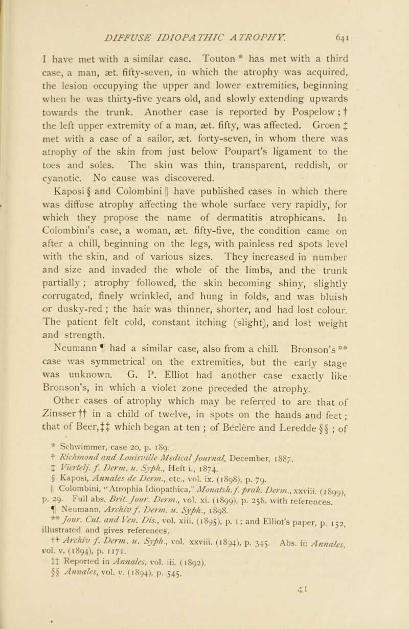 I have met with a similar case. Teuton * * * § * * * §§ has met with a third case, a man, aet. fifty-seven, in which the atrophy was acquired, the lesion occupying the upper and lower extremities, beginning when he was thirty-five years old, and slowly extending upwards towards the trunk. Another case is reported by Pospelow; | the left upper extremity of a man, aet. fifty, was affected. Groen i met with a case of a sailor, aet. forty-seven, in whom there was atrophy of the skin from just below Poupart’s ligament to the toes and soles. The skin was thin, transparent, reddish, or cyanotic. No cause was discovered. Kaposi § and Colombini || have published cases in which there was diffuse atrophy affecting the whole surface very rapidly, for which they propose the name of dermatitis atrophicans. In Colombini’s case, a woman, aet. fifty-five, the condition came on after a chill, beginning on the legs, with painless red spots level with the skin, and of various sizes. They increased in number and size and invaded the whole of the limbs, and the trunk partially ; atrophy followed, the skin becoming shiny, slightly corrugated, finely wrinkled, and hung in folds, and was bluish or dusky-red ; the hair was thinner, shorter, and had lost colour. The patient felt cold, constant itching (slight), and lost weight and strength. Neumann H had a similar case, also from a chill. Bronson’s^' case was symmetrical on the extremities, but the early stage was unknown. G. P. Elliot had another case exactly like* Bronson’s, in which a violet zone preceded the atrophy. Other cases of atrophy which may be referred to are that of Zinsser tt in a child of twelve, in spots on the hands and feet ; that of Beer,Jt which began at ten ; of Beclere and Leredde §§ ; of * Schvvimmer, case 20, p. 189. t Ric]wi07id and Louisville Medical Journal, December, 1887. X Viertelj. f. Derm. u. Syph., Heft i., 1874. § Kaposi, Annales de Derm., etc., vol. ix. (1898), p. 79. II Colombini, “Atrophia Idiopathica,” Monatsh.f.prak. Derm., xxviii. (1899), p. 29. Full abs. Brit. Jour. Denn., vol. xi. (1899), p. 258, with references. ^ Neumann, Archiv f. Derm. u. Syph., 1898. Jour. Cut. and Ven. Dis., vol. xiii. (1895), p. i; and Elliot’s paper, p. 132, illustrated and gives references. t+ Archiv f. Derm. u. Syph., vol. xxviii. (1894), p. 345. Abs. in Annales, vol. V. (1894), p. 1171. ft Reported in Annales, v*ol. iii. (1892). §§ Annales, vol. v. (1894), p. 545. 41