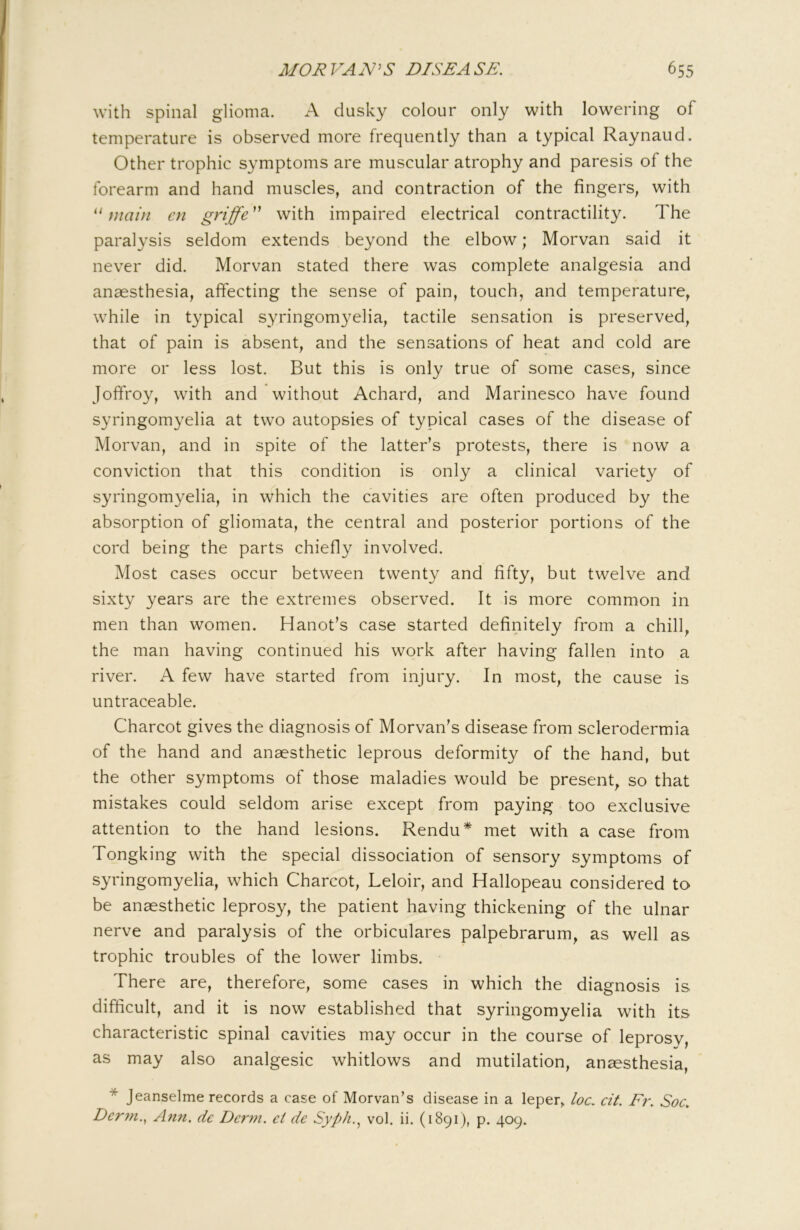 with spinal glioma. A dusky colour only with lowering of temperature is observed more frequently than a typical Raynaud. Other trophic symptoms are muscular atrophy and paresis of the forearm and hand muscles, and contraction of the fingers, with main cn gyijf^'^ with impaired electrical contractility. The paralysis seldom extends beyond the elbow; Morvan said it never did. Morvan stated there was complete analgesia and anaesthesia, affecting the sense of pain, touch, and temperature, while in typical syringomyelia, tactile sensation is preserved, that of pain is absent, and the sensations of heat and cold are more or less lost. But this is only true of some cases, since Joffroy, with and without Achard, and Marinesco have found syringomyelia at two autopsies of typical cases of the disease of Morvan, and in spite of the latter’s protests, there is now a conviction that this condition is only a clinical variety of syringomyelia, in which the cavities are often produced by the absorption of gliomata, the central and posterior portions of the cord being the parts chiefly involved. Most cases occur between twenty and fifty, but twelve and sixty years are the extremes observed. It is more common in men than women. Hanot’s case started definitely from a chill, the man having continued his work after having fallen into a river. A few have started from injury. In most, the cause is untraceable. Charcot gives the diagnosis of Morvan’s disease from sclerodermia of the hand and anaesthetic leprous deformity of the hand, but the other symptoms of those maladies would be present, so that mistakes could seldom arise except from paying too exclusive attention to the hand lesions. Rendu* met with a case from Tongking with the special dissociation of sensory symptoms of syringomyelia, which Charcot, Leloir, and Hallopeau considered to be anaesthetic leprosy, the patient having thickening of the ulnar nerve and paralysis of the orbiculares palpebrarum, as well as trophic troubles of the lower limbs. • There are, therefore, some cases in which the diagnosis is difficult, and it is now established that syringomyelia with its characteristic spinal cavities may occur in the course of leprosy, as may also analgesic whitlows and mutilation, anaesthesia, * Jeanselme records a case of Morvan’s disease in a leper, loc. cit. Fr. Soc. Dcrm.^ Ann. dc Derm, ct de Syph.^ vol. ii. (1891), p. 409.