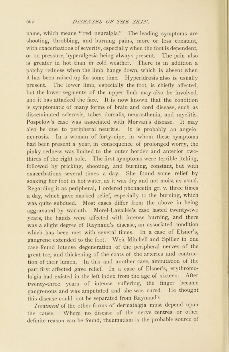 name, which means red neuralgia,’' The leading symptoms are shooting, throbbing, and burning pains, more or less constant, with exacerbations of severity, especially when the foot is dependent, or on pressure, hyperalgesia being always present. The pain also is greater in hot than in cold weather. There is in addition a patchy redness when the limb hangs down, which is absent when it has been raised up for some time. Hyperidrosis also is usually present. The lower limb, especially the foot, is chiefly affected, but the lower segments of the upper limb may also be involved, and it has attacked the face. It is now known that the condition is symptomatic of many forms of brain and cord disease, such as disseminated sclerosis, tabes dorsalis, neurasthenia, and m3^elitis. Pospelow’s case was associated with Morvan’s disease. It may also be due to peripheral neuritis. It is probably an angeio- neurosis. In a woman of forty-nine, in whom these symptoms had been present a year, in consequence of prolonged worry, the pinky redness was limited to the outer border and anterior two- thirds of the right sole. The first symptoms were terrible itching, followed by pricking, shooting, and burning, constant, but with exacerbations several times a day. She found some relief by soaking her foot in hot water, as it was dry and not moist as usual. Regarding it as peripheral, I ordered phenacetin gr. v. three times a day, which gave marked relief, especially to the burning, which was quite subdued. Most cases differ from the above in being aggravated by warmth. Morel-Lavallee’s case lasted twenty-two years, the hands were affected with intense burning, and there was a slight degree of Raynaud’s disease, an associated condition which has been met with several times. In a case of Eisner’s, gangrene extended to the foot. Weir Mitchell and Spiller in one case found intense degeneration of the peripheral nerves of the great toe, and thickening of the coats of the arteries and contrac- tion of their lumen. In this and another case, amputation of the part first afi'ected gave relief. In a case of Eisner’s, erythrome- lalgia had existed in the left index from the age of sixteen. After twenty-three years of intense suftering, the finger became gangrenous and was amputated and she was cured. He thought this disease could not be separated from Raynaud’s. Treatment of the other forms of dermatalgia must depend upon the cause. Where no disease of the nerve centres or other definite reason can be found, rheumatism is the probable source of