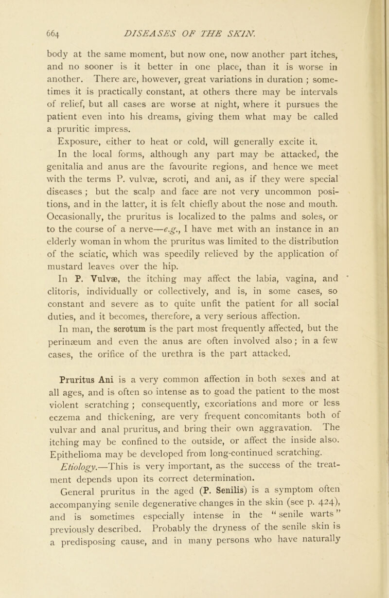 body at the same moment, but now one, now another part itches, and no sooner is it better in one place, than it is worse in another. There are, however, great variations in duration ; some- times it is practically constant, at others there may be intervals of relief, but all cases are worse at night, where it pursues the patient even into his dreams, giving them what may be called a pruritic impress. Exposure, either to heat or cold, will generally excite it. In the local forms, although any part may be attacked, the genitalia and anus are the favourite regions, and hence we meet with the terms P. vulvae, scroti, and ani, as if they were special diseases ; but the scalp and face are not very uncommon posi- tions, and in the latter, it is felt chiefly about the nose and mouth. Occasionally, the pruritus is localized to the palms and soles, or to the course of a nerve—e.g.., I have met with an instance in an elderly woman in whom the pruritus was limited to the distribution of the sciatic, which was speedily relieved by the application of mustard leaves over the hip. In P. Vuivse, the itching may affect the labia, vagina, and clitoris, individually or collectively, and is, in some cases, so constant and severe as to quite unfit the patient for all social duties, and it becomes, therefore, a very serious affection. In man, the scrotum is the part most frequently affected, but the perinaeum and even the anus are often involved also; in a few cases, the orifice of the urethra is the part attacked. Pruritus Ani is a very common affection in both sexes and at all ages, and is often so intense as to goad the patient to the most violent scratching ; consequently, excoriations and more or less eczema and thickening, are very frequent concomitants both of vulvar and anal pruritus, and bring their own aggravation. The itching may be confined to the outside, or affect the inside also. Epithelioma may be developed from long-continued scratching. Etiology.—This is very important, as the success of the treat- ment depends upon its correct determination. General pruritus in the aged (P. Senilis) is a symptom often accompanying senile degenerative changes in the skin (see p. 4-4)> and is sometimes especially intense in the senile warts previously described. Probabl}^ the dryness of the senile skin is a predisposing cause, and in many persons who have naturally