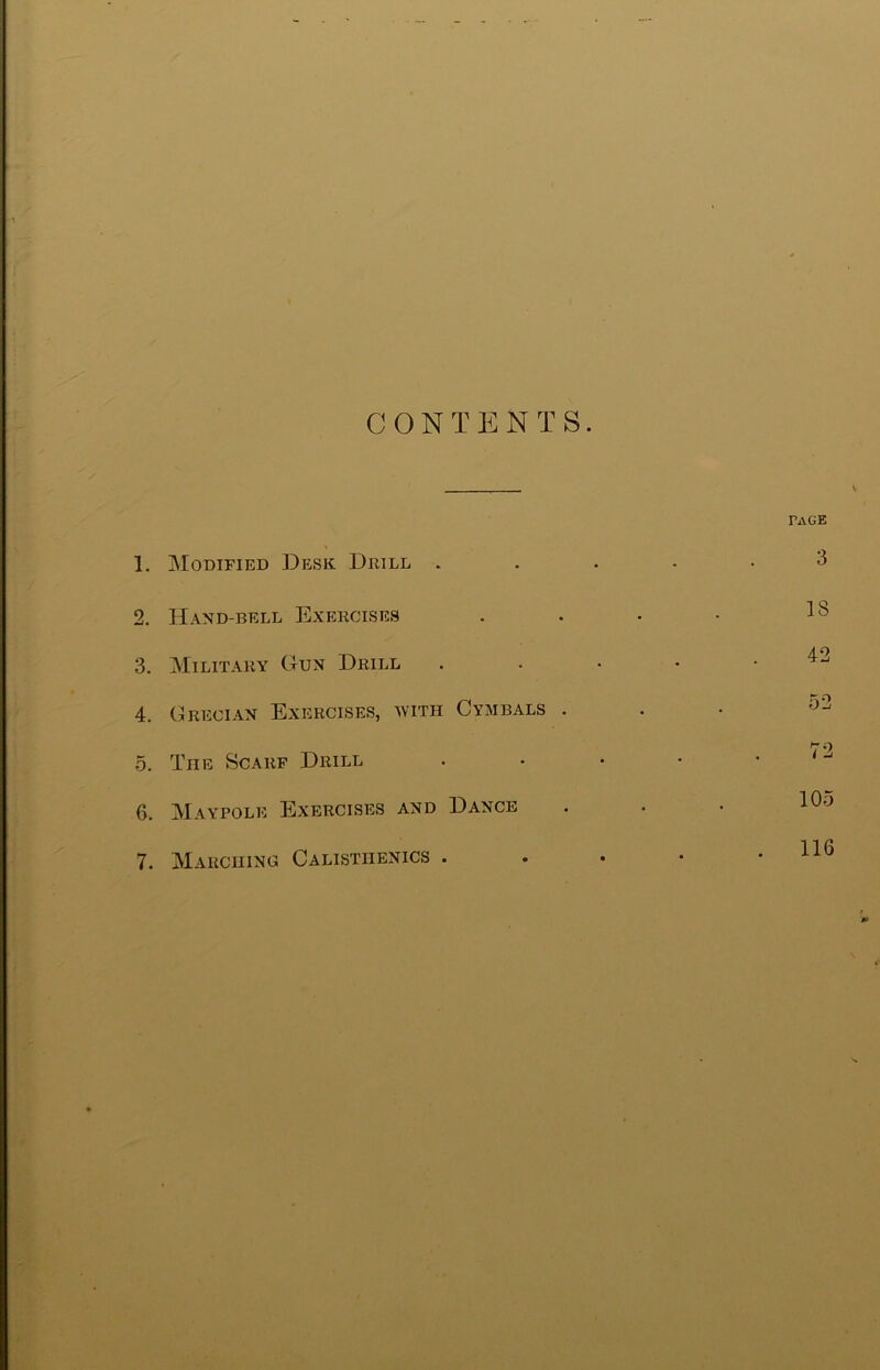 CONTENTS. 1. Modified Desk Drill . 2. Hand-bell Exercises 3. Military Gun Drill 4. Grecian Exercises, with Cymbals . 5. The Scarf Drill 6. Maypole Exercises and Dance 7. Marching Calisthenics . k PAGE 3 18 42 o2 72 105 116