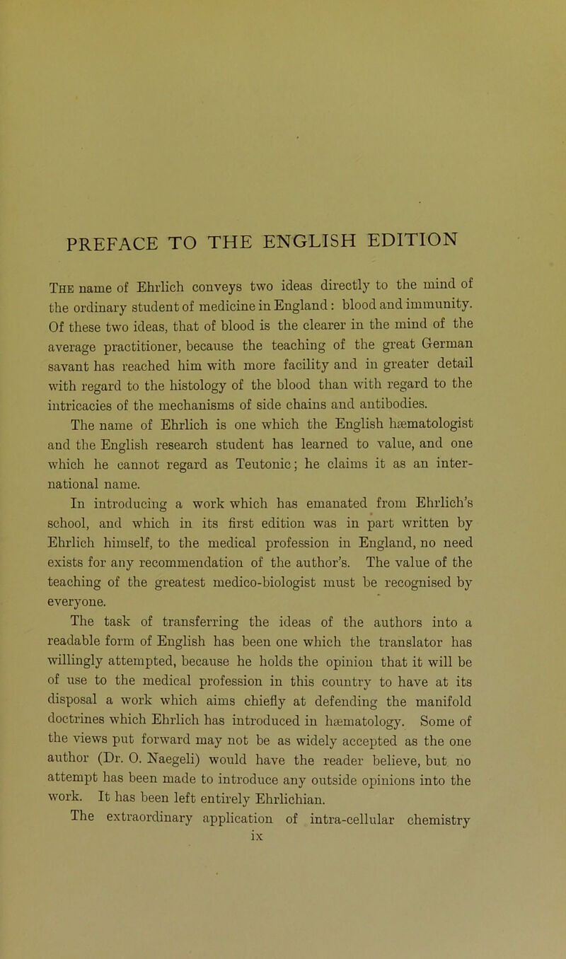 PREFACE TO THE ENGLISH EDITION The name of Ehrlich conveys two ideas directly to the rnind of the ordinary Student of raedicine in England: blood and immunity. Of these two ideas, that of blood is the clearer in the mind of the average practitioner, because the teaching of the great German savant has reached him with more facility and in greater detail with regard to the histology of the blood than with regard to the intricacies of the mechanisms of side chains and antibodies. The name of Ehrlich is one which the English hsematologist and the English research Student has learned to value, and one which he cannot regard as Teutonic; he Claims it as an inter- national name. In introducing a work which has emanated from Ehrlich’s school, and which in its first edition was in part written by Ehrlich liimself, to the medical profession in England, no need exists for any recommendation of the author’s. The value of the teaching of the greatest medico-biologist must be recognised by everyone. The task of transferring the ideas of the authors into a readable form of English has beeil one which the translator has willingly atteinpted, because he holds the opinion that it will be of use to the medical profession in this country to have at its disposal a work which aims chiefly at defending the manifold doctrines which Ehrlich has introduced in hsematology. Some of the views put fonvard may not be as widely accepted as the one author (Dr. 0. Naegeli) would have the reader believe, but no attempt has been made to introduce any outside opinions into the work. It has been left entirely Ehrlichian. The extraordinary application of intra-cellular chemistry