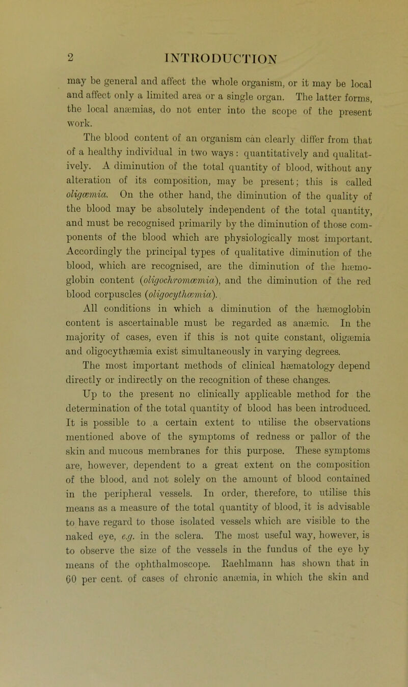 may be general and affect the whole organism, or it may be local and affect only a limited area or a single organ. The latter forms, the local amemias, do not enter into the scope of the present work. The blood content of an organism can clearly differ from that of a healthy individual in two ways: quantitatively and qualitat- ively. A diminution of the total quantity of blood, without any alteration of its composition, may be present; this is called oligcemia. On the other hand, the diminution of the quality of the blood may be absolutely independent of the total quantity, and must be recognised primarily by the diminution of those com- ponents of the blood which are physiologicallv most important. Accordingly the principal types of qualitative diminution of the blood, which are recognised, are the diminution of the h;emo- globin content (oligochromcemia), and the diminution of the red blood corpuscles (oligocythcemia). All conditions in which a diminution of the htemoglobin content is ascertainable must be regarded as anaemic. In the majority of cases, even if this is not quite constant, oligiemia and oligocythaemia exist simultaneously in varying degrees. The most important methods of clinical hamiatology depend directly or indirectly on the recognition of these changes. Up to the present no clinically applicable method for the determination of the total quantity of blood bas beeil introduced. It is possible to a certain extent to utilise the observations mentioned above of the Symptoms of redness or pallor of the skin and mucous membranes for this purpose. These Symptoms are, however, dependent to a great extent on the composition of the blood, and not solely on the amount of blood contained in the peripheral vessels. In order, therefore, to utilise this means as a measure of the total quantity of blood, it is advisable to have regard to those isolated vessels which are visible to the naked eye, e.g. in the sclera. The most useful way, however, is to observe the size of the vessels in the fundus of the eye by means of the ophthalmoscope. Eaehlmann has sliown that in 00 per cent. of cases of chronic ansemia, in which the skin and