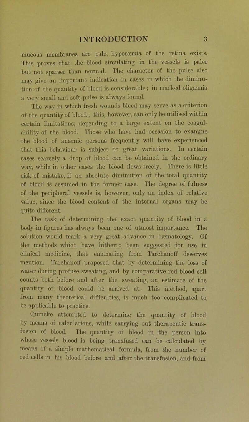mucous membranes are pale, hypei’cemia of the retina exists. This proves that the blood circulating in the vessels is paler but not sparser than normal. The character of the pulse also may givc an important indication in cases in which the diminu- tion of the quantity of blood is considerable; in marked oligsemia a very small and soft pulse is always found. The way in which fresh wouuds bleed may serve as a criterion of the quantity of blood; this, however, can only be utilised within certain limitations, depending to a large extent on the coagul- ability of the blood. Those who have had oeeasion to exanrine the blood of ansemic persona frequently will have experienced that this behaviour is subject to great variations. In certain cases scarcely a drop of blood can bc obtained in the ordinary way, while in other cases the blood Üows freely. There is little risk of mistake, if an absolute diminution of the total quantity of blood is assumed in the former case. The degree of fulness of the peripheral vessels is, however, only an index of relative value, since the blood content of the internal organs may be quite different. The task of determining the exact quantity of blood in a body in figures has always been one of utmost importance. The solution would mark a very great advance in luematology. Of the methods which have hitherto been suggested for use in clinical medicine, that emanating from Tarchanoff deserves mention. Tarchanoff proposed that by determining the loss of water during profuse sweating, and by comparative red blood cell counts both before and after the sweating, an estimate of the quantity of blood could be arrived at. This method, apart from many theoretical difficulties, is much too complicated to be applicable to practice. Quincke attempted to determine the quantity of blood by means of caleulations, while carrying out therapeutic trans- fusion of blood. The quantity of blood in the person into whose vessels blood is being transfused can be calculated by means of a simple mathematical formula, from the number of red cells in his blood before and after the transfusion, and from