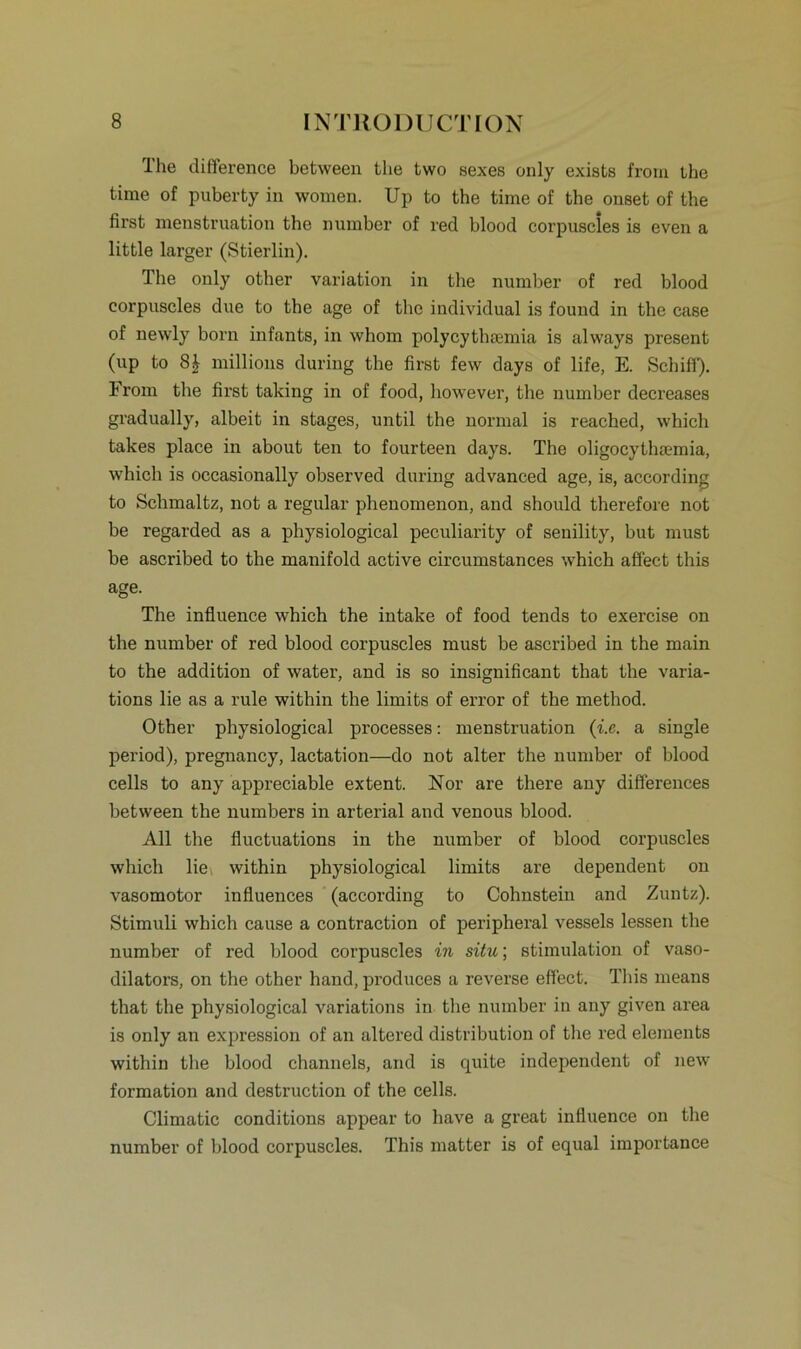 Ihe difference between tlie two sexes only exists from the time of puberty in women. Up to the time of the onset of the first menstruation the numbcr of red blood corpuscles is even a little larger (Stierlin). The only other Variation in the number of red blood corpuscles due to the age of the individual is found in the case of newly born infants, in whom polycythsemia is always present (up to S£ millions during the first few days of life, E. Schiff). From the first taking in of food, however, the number decreases gradually, albeit in stages, until the normal is reached, which takes place in about teil to fourteen days. The oligocythaunia, which is occasionally observed during advanced age, is, according to Schmaltz, not a regulär phenomenon, and should therefore not be regarded as a physiological peculiarity of senility, but must be ascribed to the manifold active circumstances which aflect this age. The influence which the intake of food tends to exercise on the number of red blood corpuscles must be ascribed in the main to the addition of water, and is so insignificant that the varia- tions lie as a rule within the limits of error of the method. Other physiological processes: menstruation (i.e. a single period), pregnancy, lactation—do not alter the number of blood cells to any appreciable extent. Nor are there any differences between the numbers in arterial and venous blood. All the fluctuations in the number of blood corpuscles which lie within physiological limits are dependent on vasomotor influences (according to Cohnstein and Zuntz). Stimuli which cause a contraction of peripheral vessels lessen the number of red blood corpuscles in situ; Stimulation of vaso- dilators, on the other hand, produces a reverse efl'ect. Tliis means that the physiological variations in the number in any given area is only an expression of an altered distribution of the red elements within the blood channels, and is quite independent of new formation and destruction of the cells. Climatic conditions appear to have a great influence on the number of blood corpuscles. This matter is of equal importance