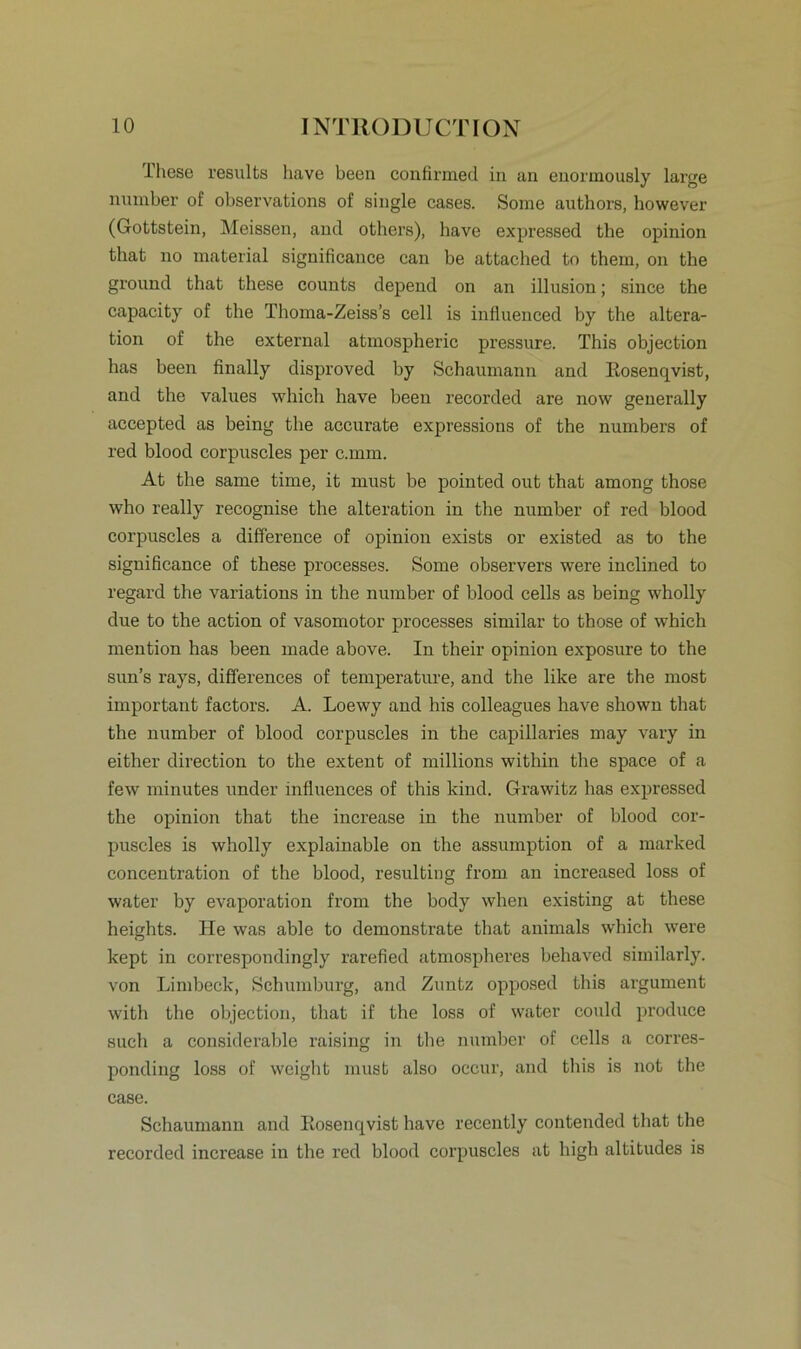 These results have been confirmed in an enormously large number of observations of single cases. Some authors, however (Gottstein, Meissen, and others), have expressed the opinion that no material significance can be attached to them, on the ground that these counts depend on an illusion; since the capacity of the Thoma-Zeiss’s cell is influenced by the altera- tion of the external atmospheric pressure. This objection has been finally disproved by Schaumann and Eosenqvist, and the values which have been recorded are now generally accepted as being the accurate expressions of the numbers of red blood corpuscles per c.mm. At the same time, it must be pointed out that among those who really recognise the alteration in the number of red blood corpuscles a difference of opinion exists or existed as to the significance of these processes. Some observers were inclined to regard the variations in the number of blood cells as being wholly due to the action of vasomotor processes similar to those of which mention has been made above. In their opinion exposure to the sun’s rays, differences of temperature, and the like are the most important factors. A. Loewy and liis colleagues have shown that the number of blood corpuscles in the capillaries may vary in either direction to the extent of millions within the space of a few minutes under influences of this kind. Grawitz has expressed the opinion that the increase in the number of blood cor- puscles is wholly explainable on the assumption of a marked concentration of the blood, resulting from an increased loss of water by evaporation from the body when existing at these heights. He was able to demonstrate that animals which were kept in correspondingly rarefied atmospheres behaved similarly. von Limbeck, Schumburg, and Zuntz opposed this argument with the objection, that if the los3 of water could produce such a considerable raising in the number of cells a corres- ponding loss of weight must also occur, and this is not the case. Schaumann and Eosenqvist have recently contended that the recorded increase in the red blood corpuscles at high altitudes is